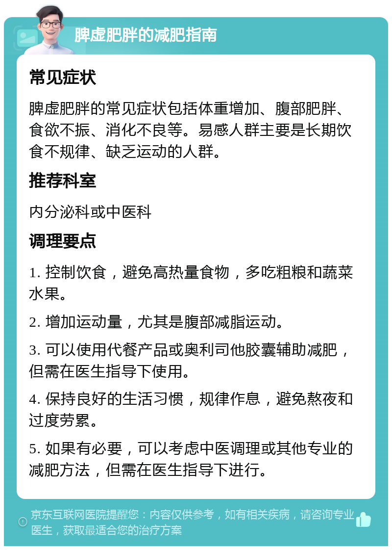 脾虚肥胖的减肥指南 常见症状 脾虚肥胖的常见症状包括体重增加、腹部肥胖、食欲不振、消化不良等。易感人群主要是长期饮食不规律、缺乏运动的人群。 推荐科室 内分泌科或中医科 调理要点 1. 控制饮食，避免高热量食物，多吃粗粮和蔬菜水果。 2. 增加运动量，尤其是腹部减脂运动。 3. 可以使用代餐产品或奥利司他胶囊辅助减肥，但需在医生指导下使用。 4. 保持良好的生活习惯，规律作息，避免熬夜和过度劳累。 5. 如果有必要，可以考虑中医调理或其他专业的减肥方法，但需在医生指导下进行。