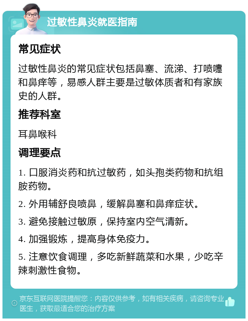 过敏性鼻炎就医指南 常见症状 过敏性鼻炎的常见症状包括鼻塞、流涕、打喷嚏和鼻痒等，易感人群主要是过敏体质者和有家族史的人群。 推荐科室 耳鼻喉科 调理要点 1. 口服消炎药和抗过敏药，如头孢类药物和抗组胺药物。 2. 外用辅舒良喷鼻，缓解鼻塞和鼻痒症状。 3. 避免接触过敏原，保持室内空气清新。 4. 加强锻炼，提高身体免疫力。 5. 注意饮食调理，多吃新鲜蔬菜和水果，少吃辛辣刺激性食物。