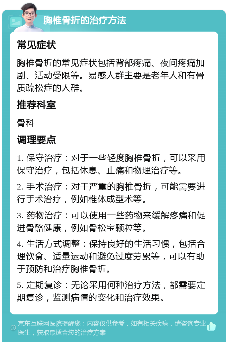 胸椎骨折的治疗方法 常见症状 胸椎骨折的常见症状包括背部疼痛、夜间疼痛加剧、活动受限等。易感人群主要是老年人和有骨质疏松症的人群。 推荐科室 骨科 调理要点 1. 保守治疗：对于一些轻度胸椎骨折，可以采用保守治疗，包括休息、止痛和物理治疗等。 2. 手术治疗：对于严重的胸椎骨折，可能需要进行手术治疗，例如椎体成型术等。 3. 药物治疗：可以使用一些药物来缓解疼痛和促进骨骼健康，例如骨松宝颗粒等。 4. 生活方式调整：保持良好的生活习惯，包括合理饮食、适量运动和避免过度劳累等，可以有助于预防和治疗胸椎骨折。 5. 定期复诊：无论采用何种治疗方法，都需要定期复诊，监测病情的变化和治疗效果。