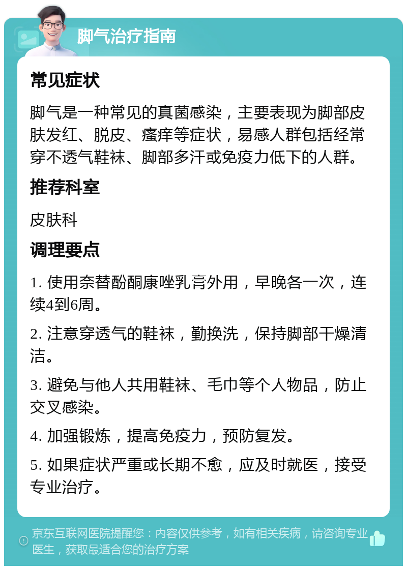 脚气治疗指南 常见症状 脚气是一种常见的真菌感染，主要表现为脚部皮肤发红、脱皮、瘙痒等症状，易感人群包括经常穿不透气鞋袜、脚部多汗或免疫力低下的人群。 推荐科室 皮肤科 调理要点 1. 使用奈替酚酮康唑乳膏外用，早晚各一次，连续4到6周。 2. 注意穿透气的鞋袜，勤换洗，保持脚部干燥清洁。 3. 避免与他人共用鞋袜、毛巾等个人物品，防止交叉感染。 4. 加强锻炼，提高免疫力，预防复发。 5. 如果症状严重或长期不愈，应及时就医，接受专业治疗。