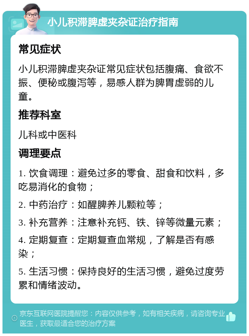 小儿积滞脾虚夹杂证治疗指南 常见症状 小儿积滞脾虚夹杂证常见症状包括腹痛、食欲不振、便秘或腹泻等，易感人群为脾胃虚弱的儿童。 推荐科室 儿科或中医科 调理要点 1. 饮食调理：避免过多的零食、甜食和饮料，多吃易消化的食物； 2. 中药治疗：如醒脾养儿颗粒等； 3. 补充营养：注意补充钙、铁、锌等微量元素； 4. 定期复查：定期复查血常规，了解是否有感染； 5. 生活习惯：保持良好的生活习惯，避免过度劳累和情绪波动。