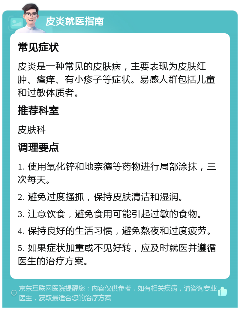 皮炎就医指南 常见症状 皮炎是一种常见的皮肤病，主要表现为皮肤红肿、瘙痒、有小疹子等症状。易感人群包括儿童和过敏体质者。 推荐科室 皮肤科 调理要点 1. 使用氧化锌和地奈德等药物进行局部涂抹，三次每天。 2. 避免过度搔抓，保持皮肤清洁和湿润。 3. 注意饮食，避免食用可能引起过敏的食物。 4. 保持良好的生活习惯，避免熬夜和过度疲劳。 5. 如果症状加重或不见好转，应及时就医并遵循医生的治疗方案。