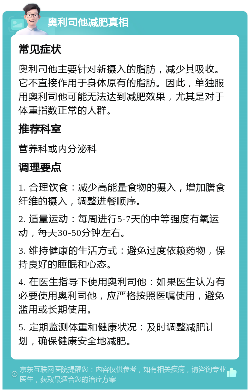 奥利司他减肥真相 常见症状 奥利司他主要针对新摄入的脂肪，减少其吸收。它不直接作用于身体原有的脂肪。因此，单独服用奥利司他可能无法达到减肥效果，尤其是对于体重指数正常的人群。 推荐科室 营养科或内分泌科 调理要点 1. 合理饮食：减少高能量食物的摄入，增加膳食纤维的摄入，调整进餐顺序。 2. 适量运动：每周进行5-7天的中等强度有氧运动，每天30-50分钟左右。 3. 维持健康的生活方式：避免过度依赖药物，保持良好的睡眠和心态。 4. 在医生指导下使用奥利司他：如果医生认为有必要使用奥利司他，应严格按照医嘱使用，避免滥用或长期使用。 5. 定期监测体重和健康状况：及时调整减肥计划，确保健康安全地减肥。