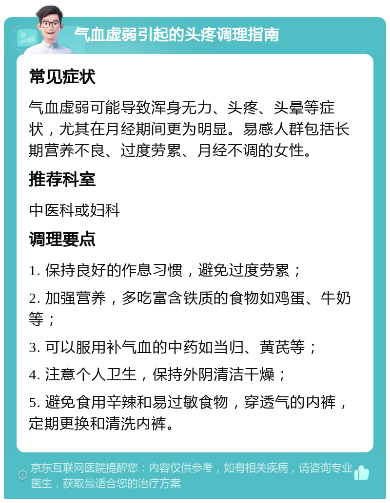 气血虚弱引起的头疼调理指南 常见症状 气血虚弱可能导致浑身无力、头疼、头晕等症状，尤其在月经期间更为明显。易感人群包括长期营养不良、过度劳累、月经不调的女性。 推荐科室 中医科或妇科 调理要点 1. 保持良好的作息习惯，避免过度劳累； 2. 加强营养，多吃富含铁质的食物如鸡蛋、牛奶等； 3. 可以服用补气血的中药如当归、黄芪等； 4. 注意个人卫生，保持外阴清洁干燥； 5. 避免食用辛辣和易过敏食物，穿透气的内裤，定期更换和清洗内裤。