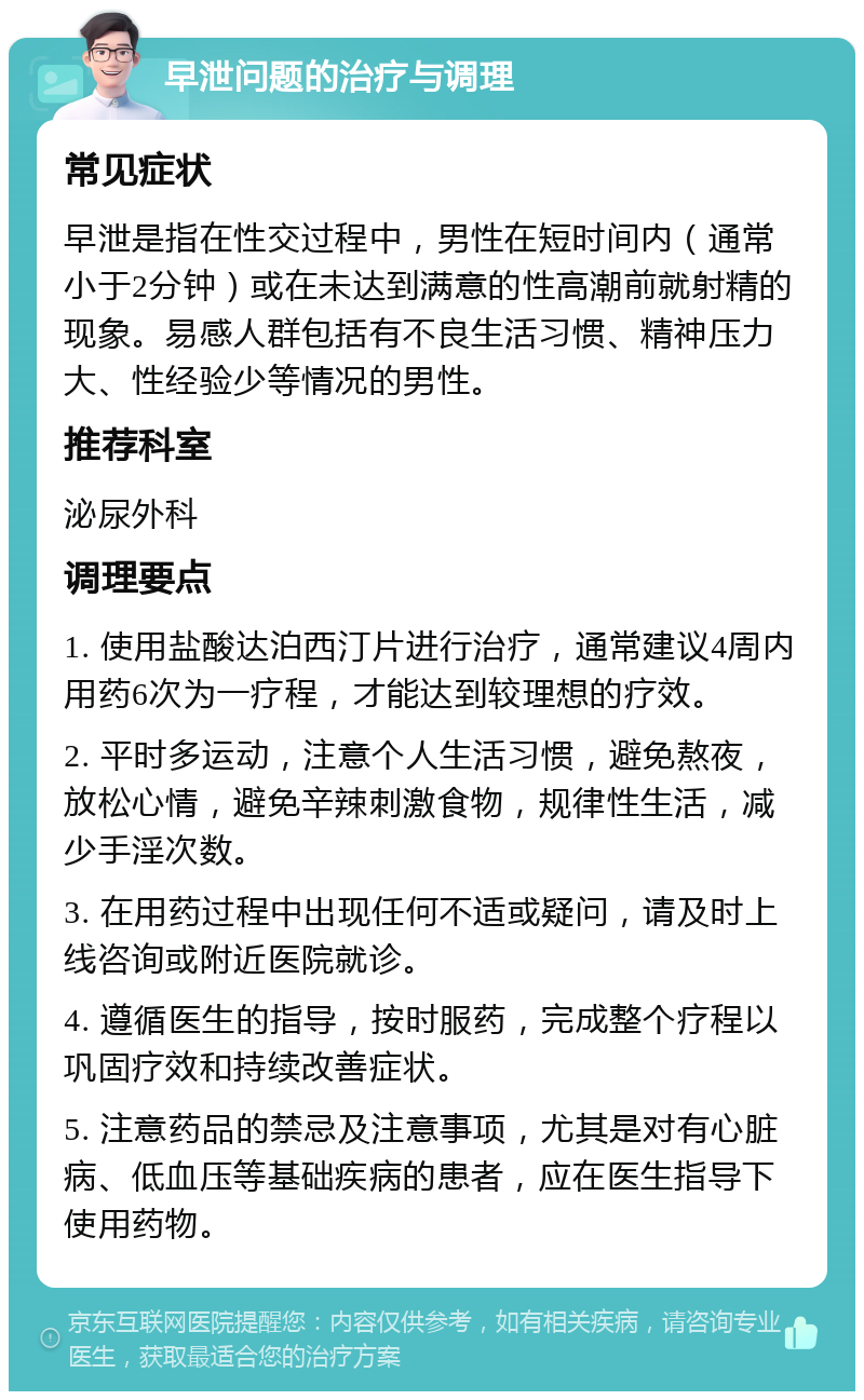 早泄问题的治疗与调理 常见症状 早泄是指在性交过程中，男性在短时间内（通常小于2分钟）或在未达到满意的性高潮前就射精的现象。易感人群包括有不良生活习惯、精神压力大、性经验少等情况的男性。 推荐科室 泌尿外科 调理要点 1. 使用盐酸达泊西汀片进行治疗，通常建议4周内用药6次为一疗程，才能达到较理想的疗效。 2. 平时多运动，注意个人生活习惯，避免熬夜，放松心情，避免辛辣刺激食物，规律性生活，减少手淫次数。 3. 在用药过程中出现任何不适或疑问，请及时上线咨询或附近医院就诊。 4. 遵循医生的指导，按时服药，完成整个疗程以巩固疗效和持续改善症状。 5. 注意药品的禁忌及注意事项，尤其是对有心脏病、低血压等基础疾病的患者，应在医生指导下使用药物。