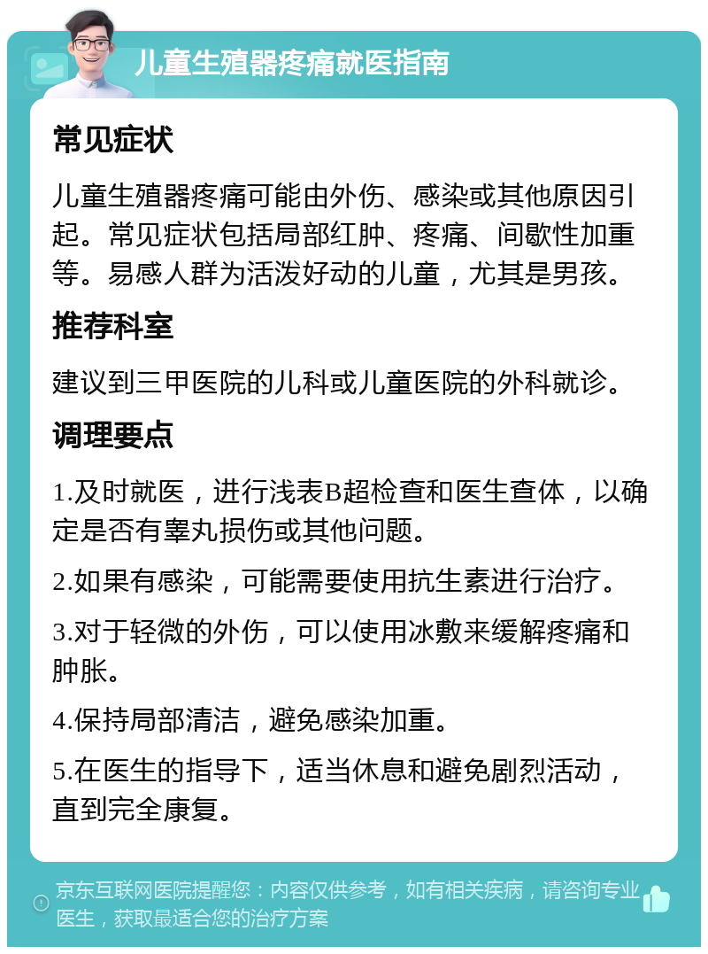 儿童生殖器疼痛就医指南 常见症状 儿童生殖器疼痛可能由外伤、感染或其他原因引起。常见症状包括局部红肿、疼痛、间歇性加重等。易感人群为活泼好动的儿童，尤其是男孩。 推荐科室 建议到三甲医院的儿科或儿童医院的外科就诊。 调理要点 1.及时就医，进行浅表B超检查和医生查体，以确定是否有睾丸损伤或其他问题。 2.如果有感染，可能需要使用抗生素进行治疗。 3.对于轻微的外伤，可以使用冰敷来缓解疼痛和肿胀。 4.保持局部清洁，避免感染加重。 5.在医生的指导下，适当休息和避免剧烈活动，直到完全康复。