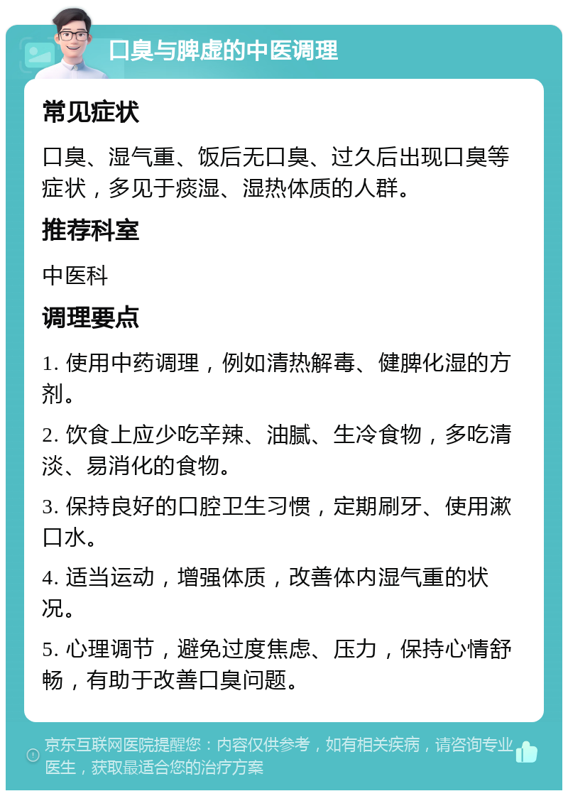 口臭与脾虚的中医调理 常见症状 口臭、湿气重、饭后无口臭、过久后出现口臭等症状，多见于痰湿、湿热体质的人群。 推荐科室 中医科 调理要点 1. 使用中药调理，例如清热解毒、健脾化湿的方剂。 2. 饮食上应少吃辛辣、油腻、生冷食物，多吃清淡、易消化的食物。 3. 保持良好的口腔卫生习惯，定期刷牙、使用漱口水。 4. 适当运动，增强体质，改善体内湿气重的状况。 5. 心理调节，避免过度焦虑、压力，保持心情舒畅，有助于改善口臭问题。