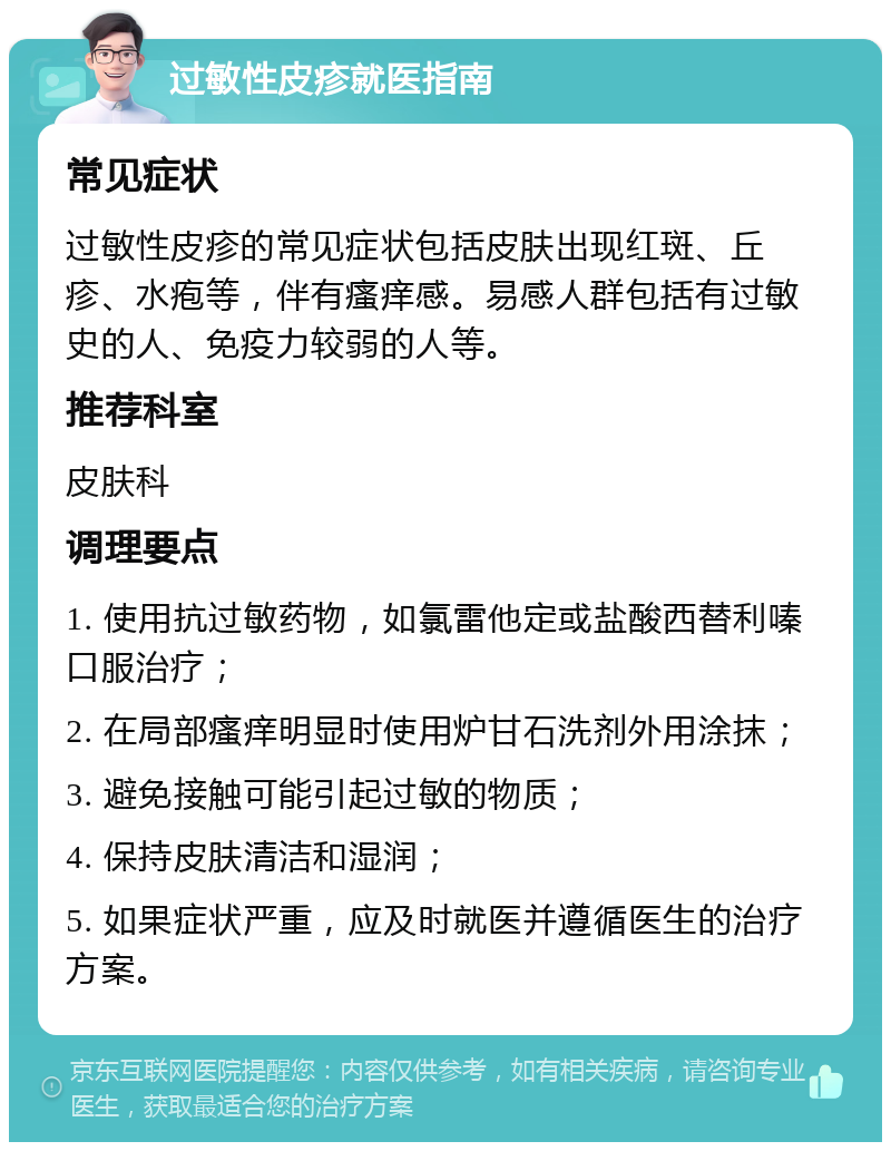 过敏性皮疹就医指南 常见症状 过敏性皮疹的常见症状包括皮肤出现红斑、丘疹、水疱等，伴有瘙痒感。易感人群包括有过敏史的人、免疫力较弱的人等。 推荐科室 皮肤科 调理要点 1. 使用抗过敏药物，如氯雷他定或盐酸西替利嗪口服治疗； 2. 在局部瘙痒明显时使用炉甘石洗剂外用涂抹； 3. 避免接触可能引起过敏的物质； 4. 保持皮肤清洁和湿润； 5. 如果症状严重，应及时就医并遵循医生的治疗方案。