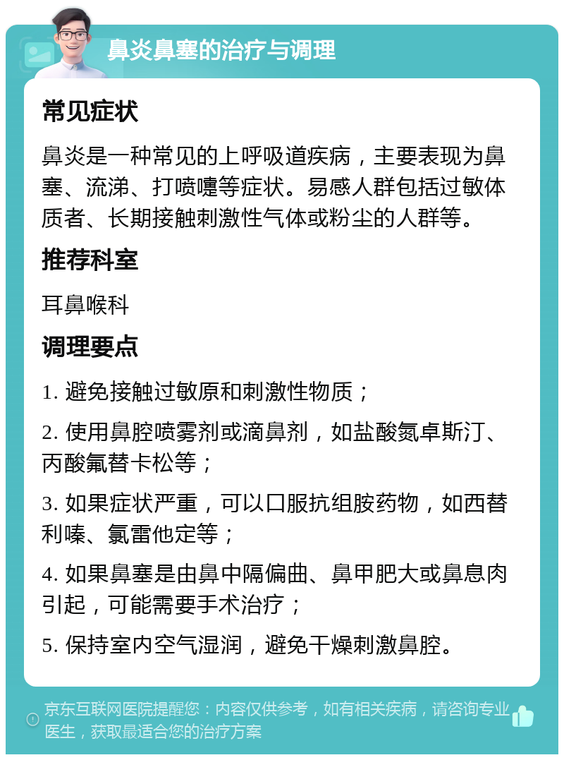 鼻炎鼻塞的治疗与调理 常见症状 鼻炎是一种常见的上呼吸道疾病，主要表现为鼻塞、流涕、打喷嚏等症状。易感人群包括过敏体质者、长期接触刺激性气体或粉尘的人群等。 推荐科室 耳鼻喉科 调理要点 1. 避免接触过敏原和刺激性物质； 2. 使用鼻腔喷雾剂或滴鼻剂，如盐酸氮卓斯汀、丙酸氟替卡松等； 3. 如果症状严重，可以口服抗组胺药物，如西替利嗪、氯雷他定等； 4. 如果鼻塞是由鼻中隔偏曲、鼻甲肥大或鼻息肉引起，可能需要手术治疗； 5. 保持室内空气湿润，避免干燥刺激鼻腔。