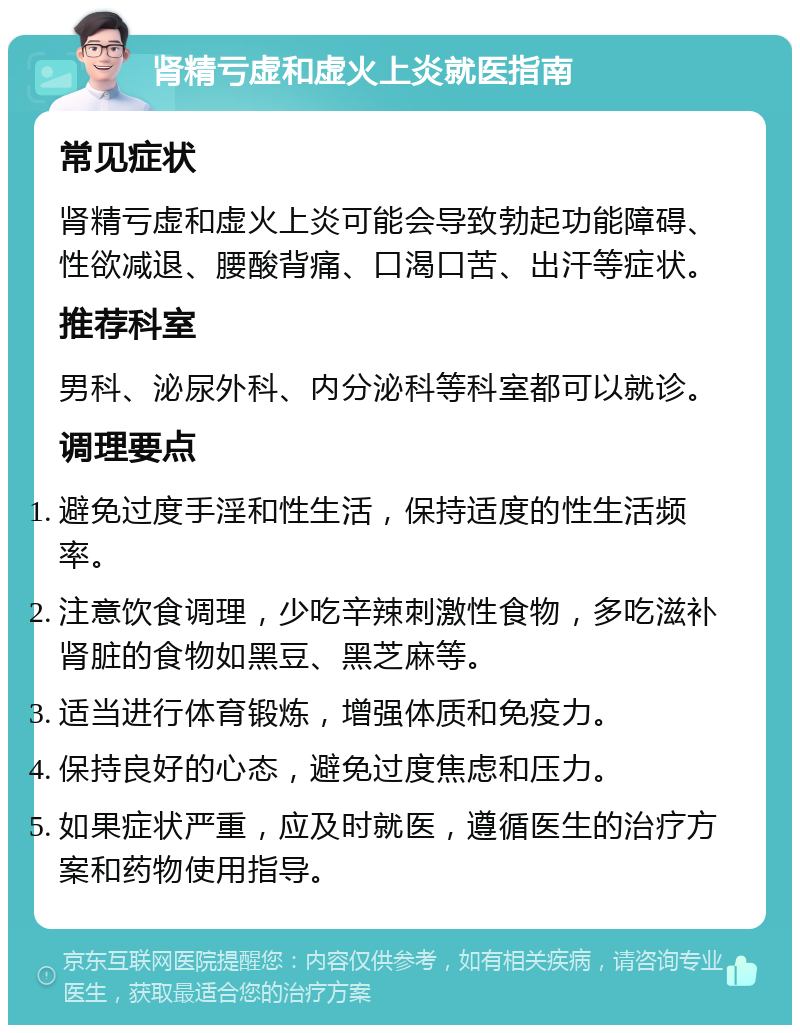 肾精亏虚和虚火上炎就医指南 常见症状 肾精亏虚和虚火上炎可能会导致勃起功能障碍、性欲减退、腰酸背痛、口渴口苦、出汗等症状。 推荐科室 男科、泌尿外科、内分泌科等科室都可以就诊。 调理要点 避免过度手淫和性生活，保持适度的性生活频率。 注意饮食调理，少吃辛辣刺激性食物，多吃滋补肾脏的食物如黑豆、黑芝麻等。 适当进行体育锻炼，增强体质和免疫力。 保持良好的心态，避免过度焦虑和压力。 如果症状严重，应及时就医，遵循医生的治疗方案和药物使用指导。