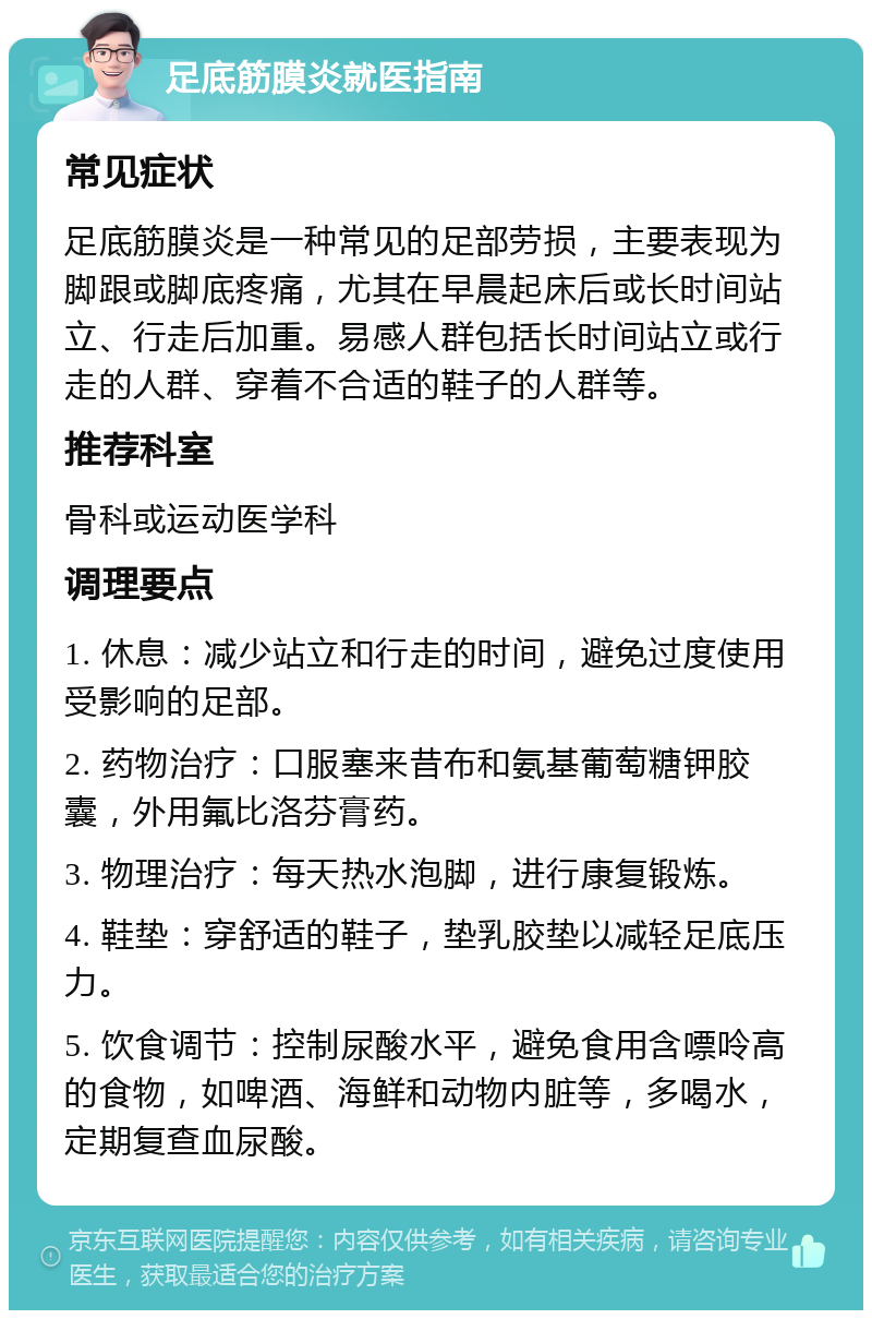 足底筋膜炎就医指南 常见症状 足底筋膜炎是一种常见的足部劳损，主要表现为脚跟或脚底疼痛，尤其在早晨起床后或长时间站立、行走后加重。易感人群包括长时间站立或行走的人群、穿着不合适的鞋子的人群等。 推荐科室 骨科或运动医学科 调理要点 1. 休息：减少站立和行走的时间，避免过度使用受影响的足部。 2. 药物治疗：口服塞来昔布和氨基葡萄糖钾胶囊，外用氟比洛芬膏药。 3. 物理治疗：每天热水泡脚，进行康复锻炼。 4. 鞋垫：穿舒适的鞋子，垫乳胶垫以减轻足底压力。 5. 饮食调节：控制尿酸水平，避免食用含嘌呤高的食物，如啤酒、海鲜和动物内脏等，多喝水，定期复查血尿酸。