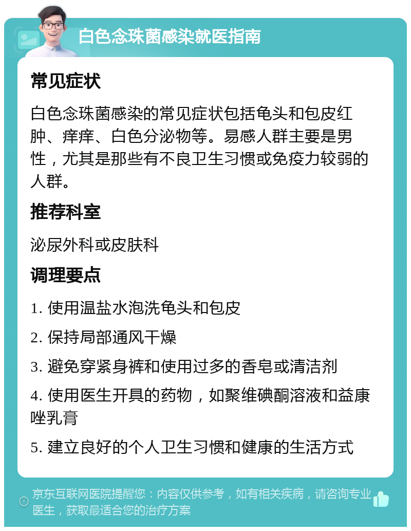 白色念珠菌感染就医指南 常见症状 白色念珠菌感染的常见症状包括龟头和包皮红肿、痒痒、白色分泌物等。易感人群主要是男性，尤其是那些有不良卫生习惯或免疫力较弱的人群。 推荐科室 泌尿外科或皮肤科 调理要点 1. 使用温盐水泡洗龟头和包皮 2. 保持局部通风干燥 3. 避免穿紧身裤和使用过多的香皂或清洁剂 4. 使用医生开具的药物，如聚维碘酮溶液和益康唑乳膏 5. 建立良好的个人卫生习惯和健康的生活方式