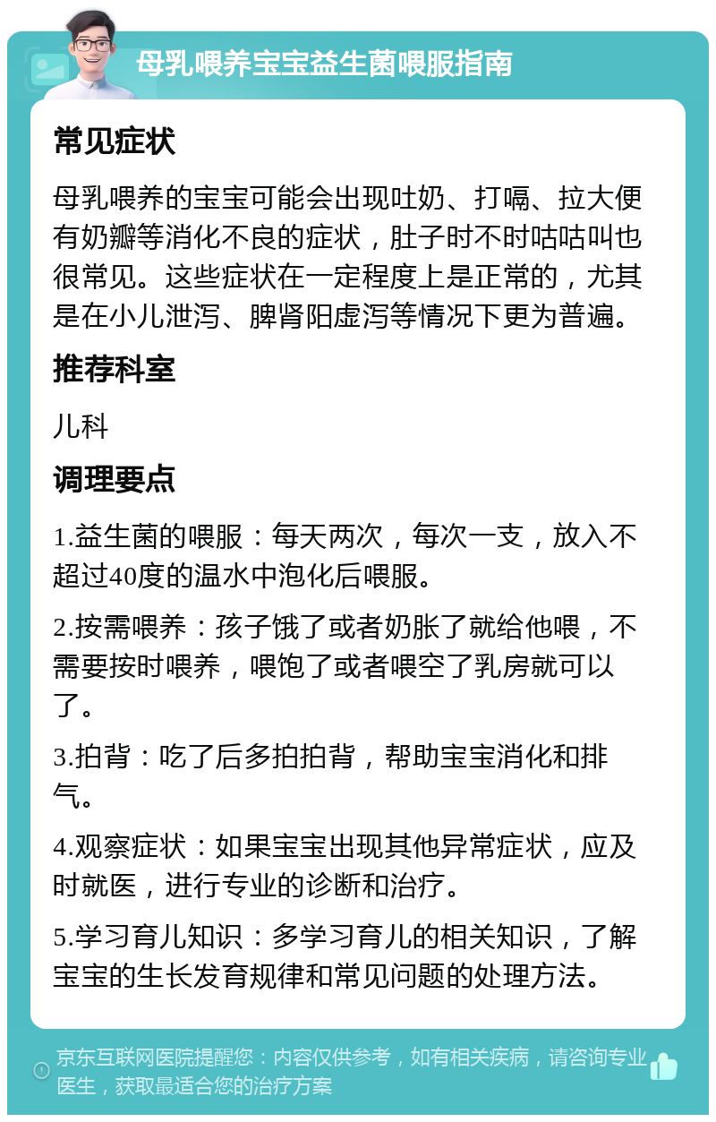 母乳喂养宝宝益生菌喂服指南 常见症状 母乳喂养的宝宝可能会出现吐奶、打嗝、拉大便有奶瓣等消化不良的症状，肚子时不时咕咕叫也很常见。这些症状在一定程度上是正常的，尤其是在小儿泄泻、脾肾阳虚泻等情况下更为普遍。 推荐科室 儿科 调理要点 1.益生菌的喂服：每天两次，每次一支，放入不超过40度的温水中泡化后喂服。 2.按需喂养：孩子饿了或者奶胀了就给他喂，不需要按时喂养，喂饱了或者喂空了乳房就可以了。 3.拍背：吃了后多拍拍背，帮助宝宝消化和排气。 4.观察症状：如果宝宝出现其他异常症状，应及时就医，进行专业的诊断和治疗。 5.学习育儿知识：多学习育儿的相关知识，了解宝宝的生长发育规律和常见问题的处理方法。