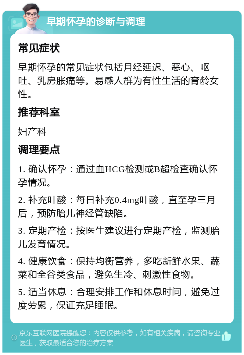 早期怀孕的诊断与调理 常见症状 早期怀孕的常见症状包括月经延迟、恶心、呕吐、乳房胀痛等。易感人群为有性生活的育龄女性。 推荐科室 妇产科 调理要点 1. 确认怀孕：通过血HCG检测或B超检查确认怀孕情况。 2. 补充叶酸：每日补充0.4mg叶酸，直至孕三月后，预防胎儿神经管缺陷。 3. 定期产检：按医生建议进行定期产检，监测胎儿发育情况。 4. 健康饮食：保持均衡营养，多吃新鲜水果、蔬菜和全谷类食品，避免生冷、刺激性食物。 5. 适当休息：合理安排工作和休息时间，避免过度劳累，保证充足睡眠。