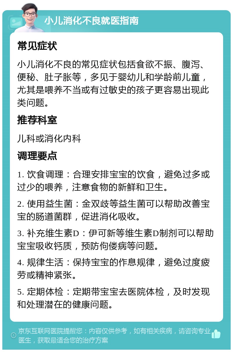 小儿消化不良就医指南 常见症状 小儿消化不良的常见症状包括食欲不振、腹泻、便秘、肚子胀等，多见于婴幼儿和学龄前儿童，尤其是喂养不当或有过敏史的孩子更容易出现此类问题。 推荐科室 儿科或消化内科 调理要点 1. 饮食调理：合理安排宝宝的饮食，避免过多或过少的喂养，注意食物的新鲜和卫生。 2. 使用益生菌：金双歧等益生菌可以帮助改善宝宝的肠道菌群，促进消化吸收。 3. 补充维生素D：伊可新等维生素D制剂可以帮助宝宝吸收钙质，预防佝偻病等问题。 4. 规律生活：保持宝宝的作息规律，避免过度疲劳或精神紧张。 5. 定期体检：定期带宝宝去医院体检，及时发现和处理潜在的健康问题。