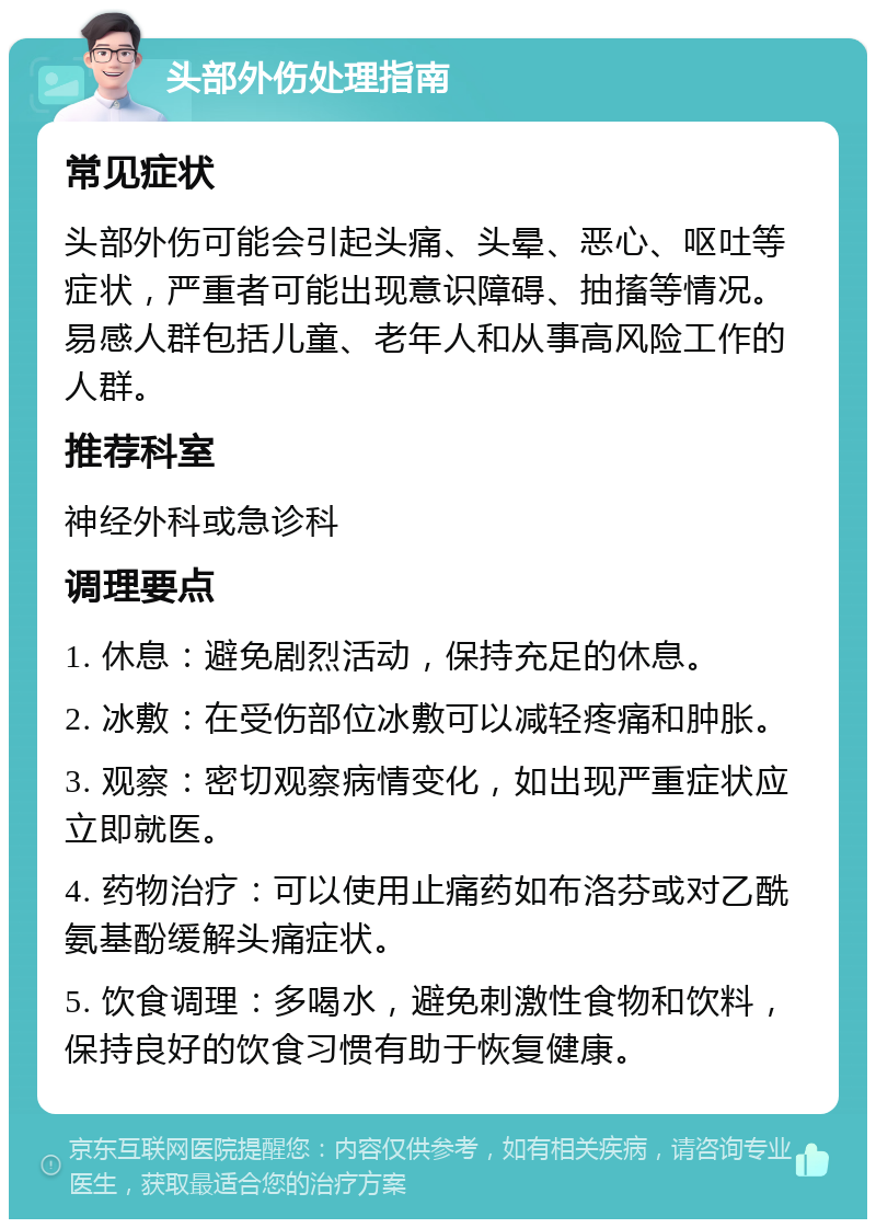 头部外伤处理指南 常见症状 头部外伤可能会引起头痛、头晕、恶心、呕吐等症状，严重者可能出现意识障碍、抽搐等情况。易感人群包括儿童、老年人和从事高风险工作的人群。 推荐科室 神经外科或急诊科 调理要点 1. 休息：避免剧烈活动，保持充足的休息。 2. 冰敷：在受伤部位冰敷可以减轻疼痛和肿胀。 3. 观察：密切观察病情变化，如出现严重症状应立即就医。 4. 药物治疗：可以使用止痛药如布洛芬或对乙酰氨基酚缓解头痛症状。 5. 饮食调理：多喝水，避免刺激性食物和饮料，保持良好的饮食习惯有助于恢复健康。