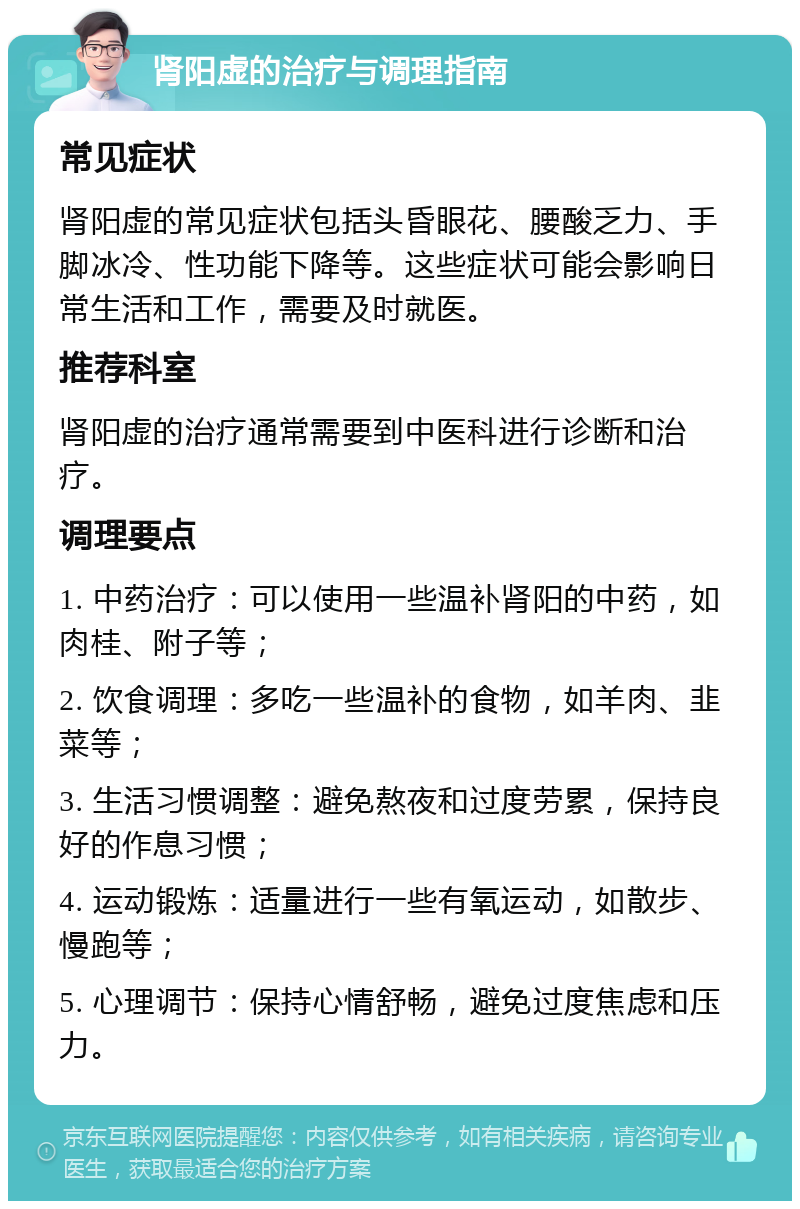 肾阳虚的治疗与调理指南 常见症状 肾阳虚的常见症状包括头昏眼花、腰酸乏力、手脚冰冷、性功能下降等。这些症状可能会影响日常生活和工作，需要及时就医。 推荐科室 肾阳虚的治疗通常需要到中医科进行诊断和治疗。 调理要点 1. 中药治疗：可以使用一些温补肾阳的中药，如肉桂、附子等； 2. 饮食调理：多吃一些温补的食物，如羊肉、韭菜等； 3. 生活习惯调整：避免熬夜和过度劳累，保持良好的作息习惯； 4. 运动锻炼：适量进行一些有氧运动，如散步、慢跑等； 5. 心理调节：保持心情舒畅，避免过度焦虑和压力。