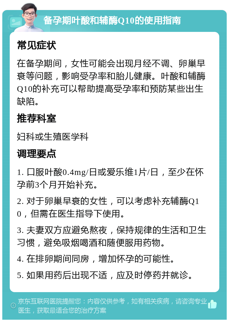 备孕期叶酸和辅酶Q10的使用指南 常见症状 在备孕期间，女性可能会出现月经不调、卵巢早衰等问题，影响受孕率和胎儿健康。叶酸和辅酶Q10的补充可以帮助提高受孕率和预防某些出生缺陷。 推荐科室 妇科或生殖医学科 调理要点 1. 口服叶酸0.4mg/日或爱乐维1片/日，至少在怀孕前3个月开始补充。 2. 对于卵巢早衰的女性，可以考虑补充辅酶Q10，但需在医生指导下使用。 3. 夫妻双方应避免熬夜，保持规律的生活和卫生习惯，避免吸烟喝酒和随便服用药物。 4. 在排卵期间同房，增加怀孕的可能性。 5. 如果用药后出现不适，应及时停药并就诊。