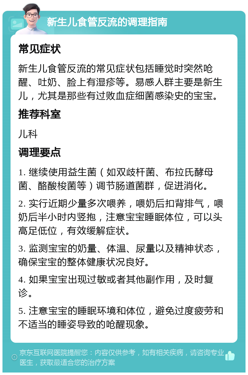 新生儿食管反流的调理指南 常见症状 新生儿食管反流的常见症状包括睡觉时突然呛醒、吐奶、脸上有湿疹等。易感人群主要是新生儿，尤其是那些有过败血症细菌感染史的宝宝。 推荐科室 儿科 调理要点 1. 继续使用益生菌（如双歧杆菌、布拉氏酵母菌、酪酸梭菌等）调节肠道菌群，促进消化。 2. 实行近期少量多次喂养，喂奶后扣背排气，喂奶后半小时内竖抱，注意宝宝睡眠体位，可以头高足低位，有效缓解症状。 3. 监测宝宝的奶量、体温、尿量以及精神状态，确保宝宝的整体健康状况良好。 4. 如果宝宝出现过敏或者其他副作用，及时复诊。 5. 注意宝宝的睡眠环境和体位，避免过度疲劳和不适当的睡姿导致的呛醒现象。