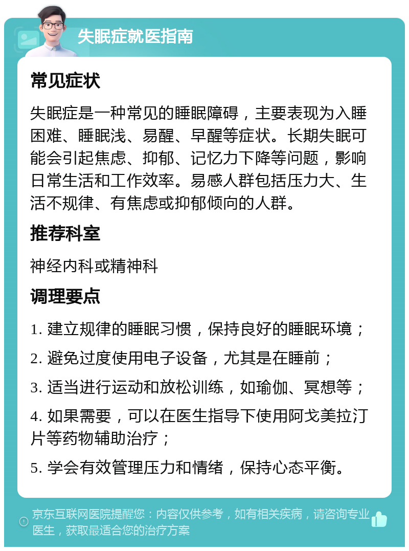 失眠症就医指南 常见症状 失眠症是一种常见的睡眠障碍，主要表现为入睡困难、睡眠浅、易醒、早醒等症状。长期失眠可能会引起焦虑、抑郁、记忆力下降等问题，影响日常生活和工作效率。易感人群包括压力大、生活不规律、有焦虑或抑郁倾向的人群。 推荐科室 神经内科或精神科 调理要点 1. 建立规律的睡眠习惯，保持良好的睡眠环境； 2. 避免过度使用电子设备，尤其是在睡前； 3. 适当进行运动和放松训练，如瑜伽、冥想等； 4. 如果需要，可以在医生指导下使用阿戈美拉汀片等药物辅助治疗； 5. 学会有效管理压力和情绪，保持心态平衡。