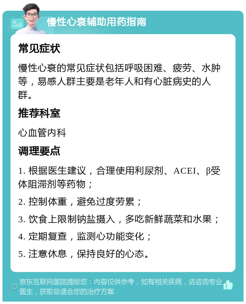 慢性心衰辅助用药指南 常见症状 慢性心衰的常见症状包括呼吸困难、疲劳、水肿等，易感人群主要是老年人和有心脏病史的人群。 推荐科室 心血管内科 调理要点 1. 根据医生建议，合理使用利尿剂、ACEI、β受体阻滞剂等药物； 2. 控制体重，避免过度劳累； 3. 饮食上限制钠盐摄入，多吃新鲜蔬菜和水果； 4. 定期复查，监测心功能变化； 5. 注意休息，保持良好的心态。