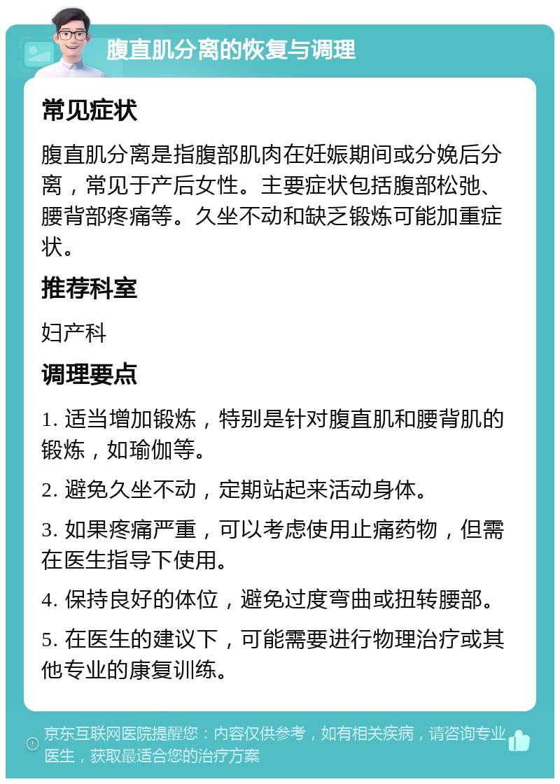 腹直肌分离的恢复与调理 常见症状 腹直肌分离是指腹部肌肉在妊娠期间或分娩后分离，常见于产后女性。主要症状包括腹部松弛、腰背部疼痛等。久坐不动和缺乏锻炼可能加重症状。 推荐科室 妇产科 调理要点 1. 适当增加锻炼，特别是针对腹直肌和腰背肌的锻炼，如瑜伽等。 2. 避免久坐不动，定期站起来活动身体。 3. 如果疼痛严重，可以考虑使用止痛药物，但需在医生指导下使用。 4. 保持良好的体位，避免过度弯曲或扭转腰部。 5. 在医生的建议下，可能需要进行物理治疗或其他专业的康复训练。