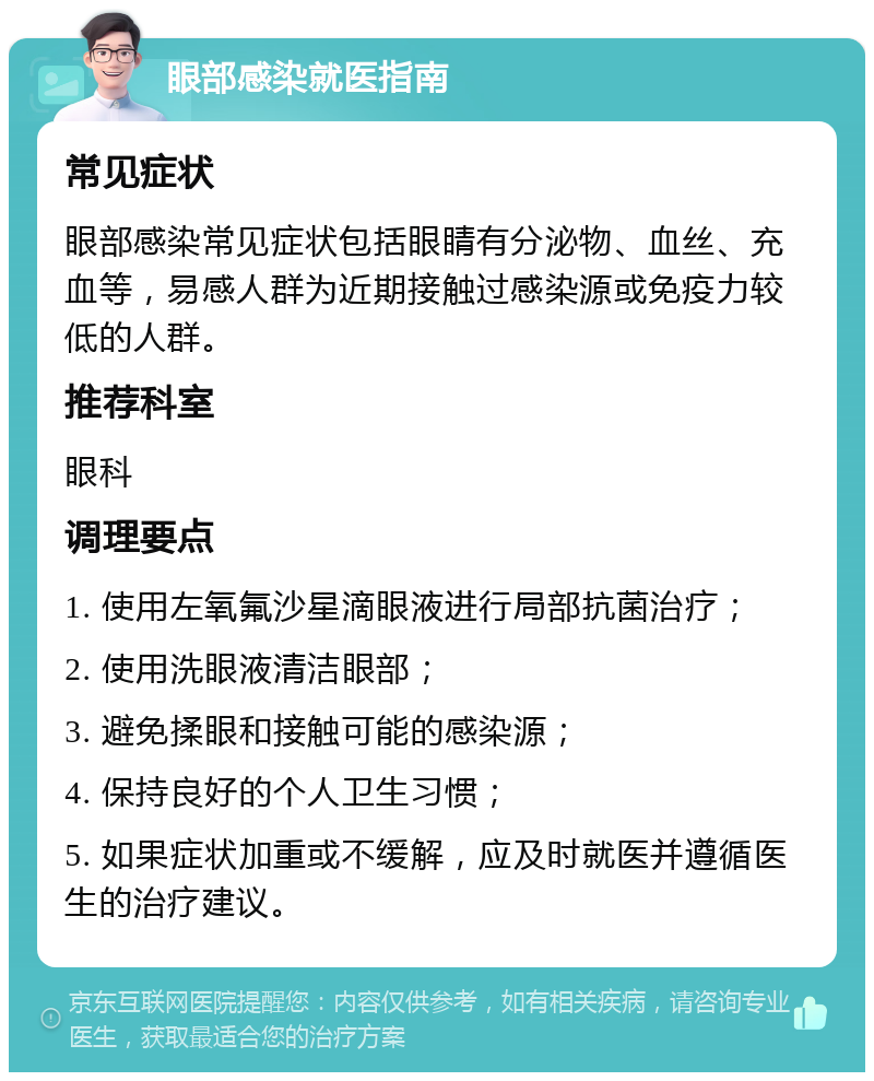 眼部感染就医指南 常见症状 眼部感染常见症状包括眼睛有分泌物、血丝、充血等，易感人群为近期接触过感染源或免疫力较低的人群。 推荐科室 眼科 调理要点 1. 使用左氧氟沙星滴眼液进行局部抗菌治疗； 2. 使用洗眼液清洁眼部； 3. 避免揉眼和接触可能的感染源； 4. 保持良好的个人卫生习惯； 5. 如果症状加重或不缓解，应及时就医并遵循医生的治疗建议。