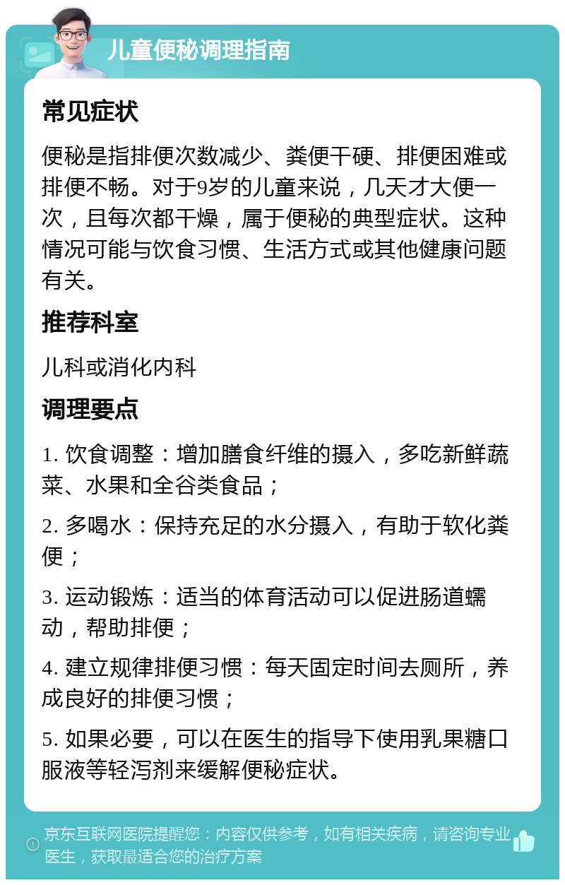 儿童便秘调理指南 常见症状 便秘是指排便次数减少、粪便干硬、排便困难或排便不畅。对于9岁的儿童来说，几天才大便一次，且每次都干燥，属于便秘的典型症状。这种情况可能与饮食习惯、生活方式或其他健康问题有关。 推荐科室 儿科或消化内科 调理要点 1. 饮食调整：增加膳食纤维的摄入，多吃新鲜蔬菜、水果和全谷类食品； 2. 多喝水：保持充足的水分摄入，有助于软化粪便； 3. 运动锻炼：适当的体育活动可以促进肠道蠕动，帮助排便； 4. 建立规律排便习惯：每天固定时间去厕所，养成良好的排便习惯； 5. 如果必要，可以在医生的指导下使用乳果糖口服液等轻泻剂来缓解便秘症状。