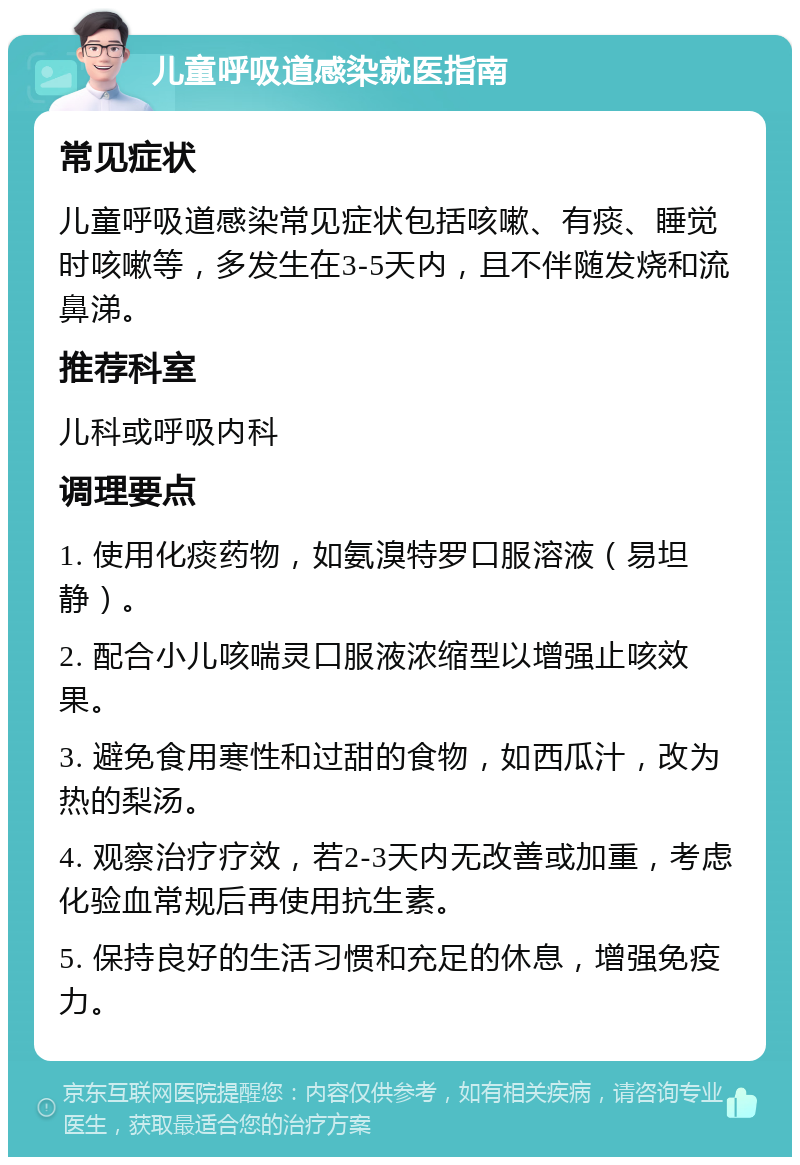 儿童呼吸道感染就医指南 常见症状 儿童呼吸道感染常见症状包括咳嗽、有痰、睡觉时咳嗽等，多发生在3-5天内，且不伴随发烧和流鼻涕。 推荐科室 儿科或呼吸内科 调理要点 1. 使用化痰药物，如氨溴特罗口服溶液（易坦静）。 2. 配合小儿咳喘灵口服液浓缩型以增强止咳效果。 3. 避免食用寒性和过甜的食物，如西瓜汁，改为热的梨汤。 4. 观察治疗疗效，若2-3天内无改善或加重，考虑化验血常规后再使用抗生素。 5. 保持良好的生活习惯和充足的休息，增强免疫力。