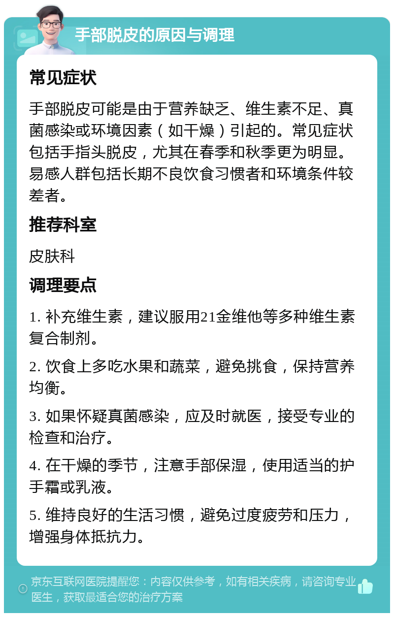 手部脱皮的原因与调理 常见症状 手部脱皮可能是由于营养缺乏、维生素不足、真菌感染或环境因素（如干燥）引起的。常见症状包括手指头脱皮，尤其在春季和秋季更为明显。易感人群包括长期不良饮食习惯者和环境条件较差者。 推荐科室 皮肤科 调理要点 1. 补充维生素，建议服用21金维他等多种维生素复合制剂。 2. 饮食上多吃水果和蔬菜，避免挑食，保持营养均衡。 3. 如果怀疑真菌感染，应及时就医，接受专业的检查和治疗。 4. 在干燥的季节，注意手部保湿，使用适当的护手霜或乳液。 5. 维持良好的生活习惯，避免过度疲劳和压力，增强身体抵抗力。