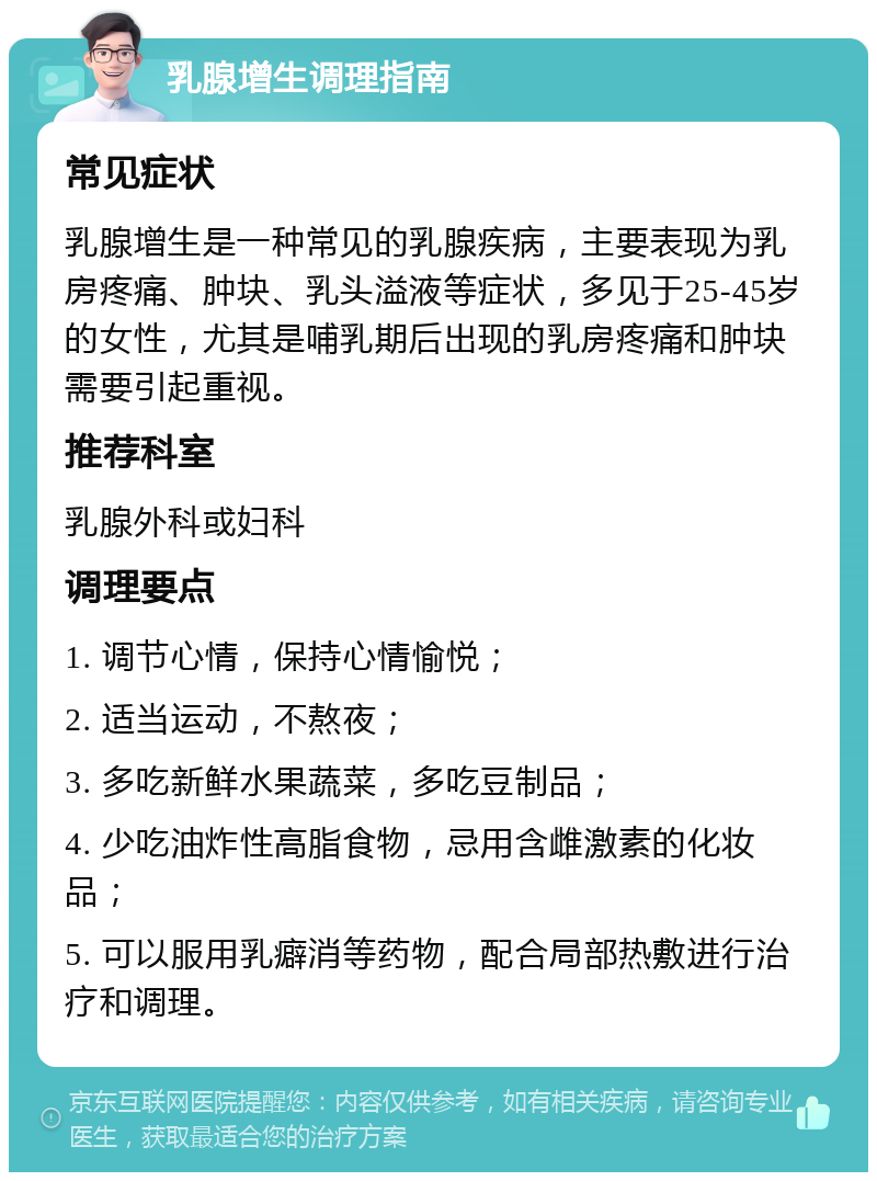 乳腺增生调理指南 常见症状 乳腺增生是一种常见的乳腺疾病，主要表现为乳房疼痛、肿块、乳头溢液等症状，多见于25-45岁的女性，尤其是哺乳期后出现的乳房疼痛和肿块需要引起重视。 推荐科室 乳腺外科或妇科 调理要点 1. 调节心情，保持心情愉悦； 2. 适当运动，不熬夜； 3. 多吃新鲜水果蔬菜，多吃豆制品； 4. 少吃油炸性高脂食物，忌用含雌激素的化妆品； 5. 可以服用乳癖消等药物，配合局部热敷进行治疗和调理。