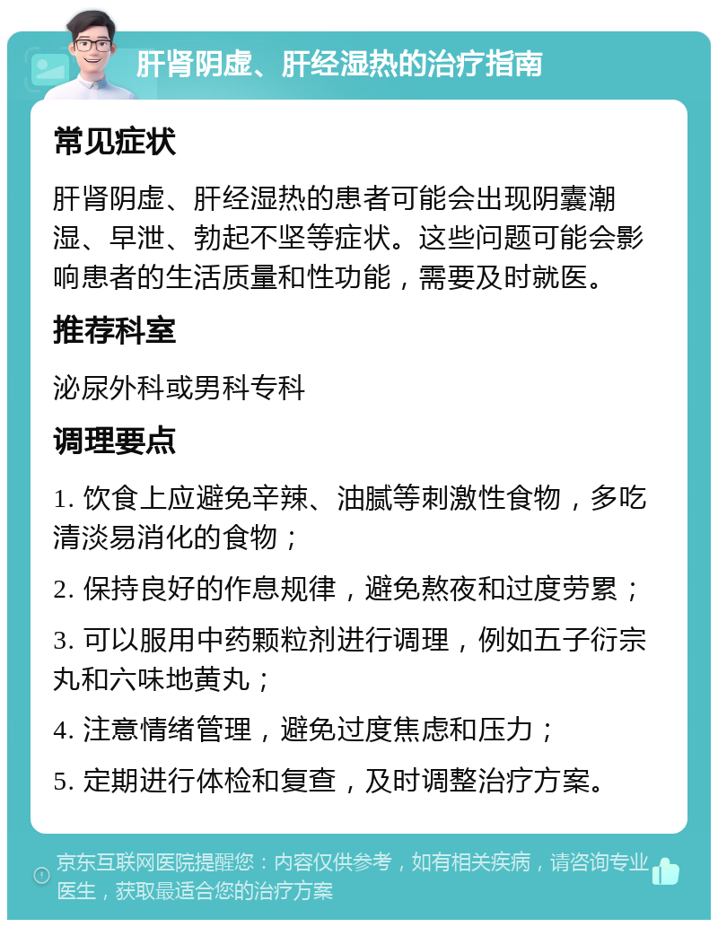 肝肾阴虚、肝经湿热的治疗指南 常见症状 肝肾阴虚、肝经湿热的患者可能会出现阴囊潮湿、早泄、勃起不坚等症状。这些问题可能会影响患者的生活质量和性功能，需要及时就医。 推荐科室 泌尿外科或男科专科 调理要点 1. 饮食上应避免辛辣、油腻等刺激性食物，多吃清淡易消化的食物； 2. 保持良好的作息规律，避免熬夜和过度劳累； 3. 可以服用中药颗粒剂进行调理，例如五子衍宗丸和六味地黄丸； 4. 注意情绪管理，避免过度焦虑和压力； 5. 定期进行体检和复查，及时调整治疗方案。