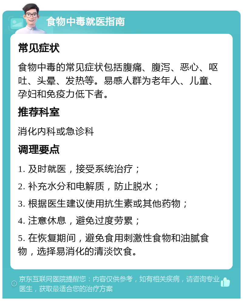 食物中毒就医指南 常见症状 食物中毒的常见症状包括腹痛、腹泻、恶心、呕吐、头晕、发热等。易感人群为老年人、儿童、孕妇和免疫力低下者。 推荐科室 消化内科或急诊科 调理要点 1. 及时就医，接受系统治疗； 2. 补充水分和电解质，防止脱水； 3. 根据医生建议使用抗生素或其他药物； 4. 注意休息，避免过度劳累； 5. 在恢复期间，避免食用刺激性食物和油腻食物，选择易消化的清淡饮食。