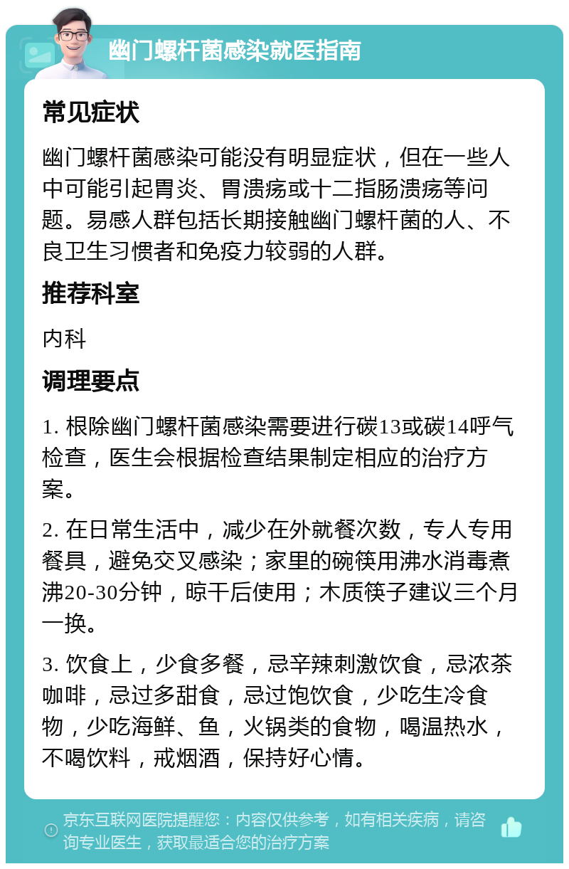 幽门螺杆菌感染就医指南 常见症状 幽门螺杆菌感染可能没有明显症状，但在一些人中可能引起胃炎、胃溃疡或十二指肠溃疡等问题。易感人群包括长期接触幽门螺杆菌的人、不良卫生习惯者和免疫力较弱的人群。 推荐科室 内科 调理要点 1. 根除幽门螺杆菌感染需要进行碳13或碳14呼气检查，医生会根据检查结果制定相应的治疗方案。 2. 在日常生活中，减少在外就餐次数，专人专用餐具，避免交叉感染；家里的碗筷用沸水消毒煮沸20-30分钟，晾干后使用；木质筷子建议三个月一换。 3. 饮食上，少食多餐，忌辛辣刺激饮食，忌浓茶咖啡，忌过多甜食，忌过饱饮食，少吃生冷食物，少吃海鲜、鱼，火锅类的食物，喝温热水，不喝饮料，戒烟酒，保持好心情。