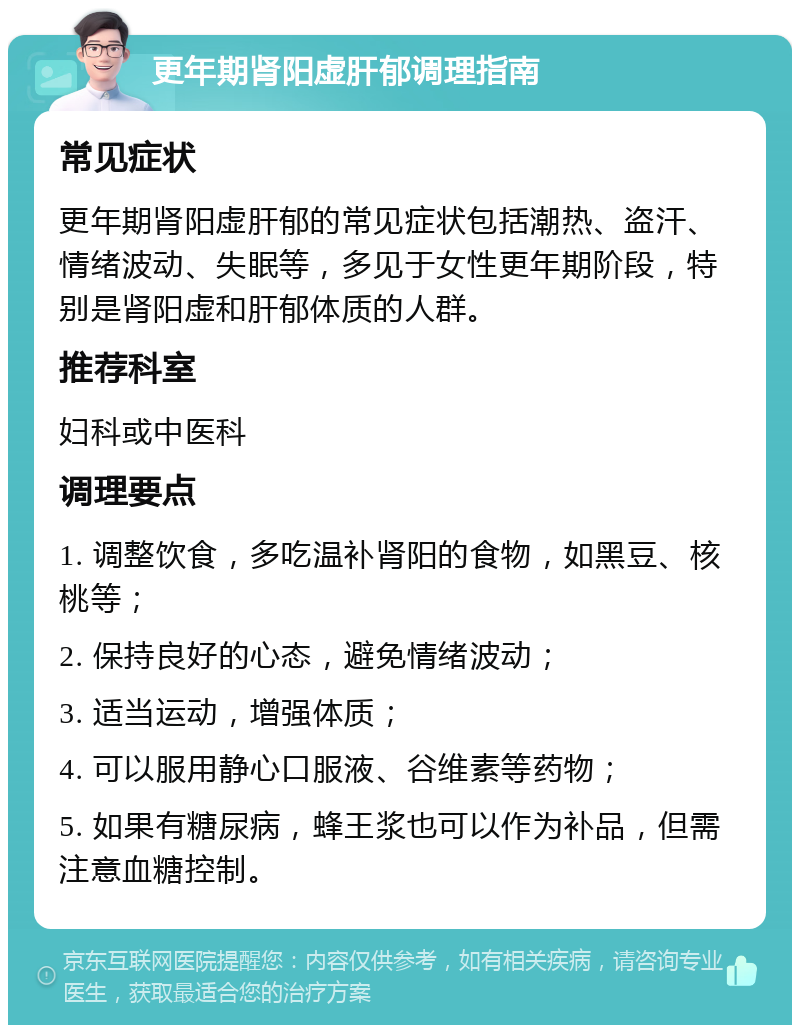 更年期肾阳虚肝郁调理指南 常见症状 更年期肾阳虚肝郁的常见症状包括潮热、盗汗、情绪波动、失眠等，多见于女性更年期阶段，特别是肾阳虚和肝郁体质的人群。 推荐科室 妇科或中医科 调理要点 1. 调整饮食，多吃温补肾阳的食物，如黑豆、核桃等； 2. 保持良好的心态，避免情绪波动； 3. 适当运动，增强体质； 4. 可以服用静心口服液、谷维素等药物； 5. 如果有糖尿病，蜂王浆也可以作为补品，但需注意血糖控制。