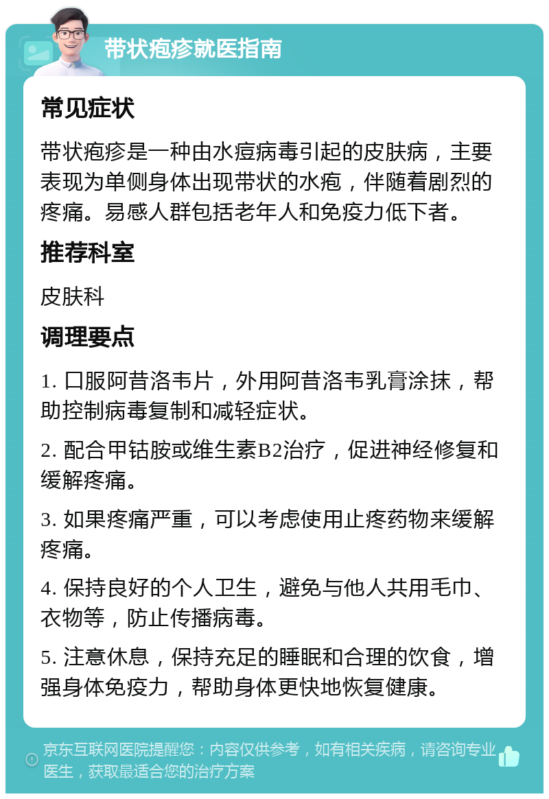 带状疱疹就医指南 常见症状 带状疱疹是一种由水痘病毒引起的皮肤病，主要表现为单侧身体出现带状的水疱，伴随着剧烈的疼痛。易感人群包括老年人和免疫力低下者。 推荐科室 皮肤科 调理要点 1. 口服阿昔洛韦片，外用阿昔洛韦乳膏涂抹，帮助控制病毒复制和减轻症状。 2. 配合甲钴胺或维生素B2治疗，促进神经修复和缓解疼痛。 3. 如果疼痛严重，可以考虑使用止疼药物来缓解疼痛。 4. 保持良好的个人卫生，避免与他人共用毛巾、衣物等，防止传播病毒。 5. 注意休息，保持充足的睡眠和合理的饮食，增强身体免疫力，帮助身体更快地恢复健康。