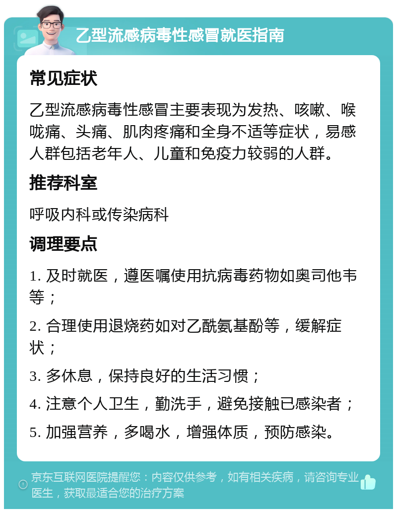 乙型流感病毒性感冒就医指南 常见症状 乙型流感病毒性感冒主要表现为发热、咳嗽、喉咙痛、头痛、肌肉疼痛和全身不适等症状，易感人群包括老年人、儿童和免疫力较弱的人群。 推荐科室 呼吸内科或传染病科 调理要点 1. 及时就医，遵医嘱使用抗病毒药物如奥司他韦等； 2. 合理使用退烧药如对乙酰氨基酚等，缓解症状； 3. 多休息，保持良好的生活习惯； 4. 注意个人卫生，勤洗手，避免接触已感染者； 5. 加强营养，多喝水，增强体质，预防感染。