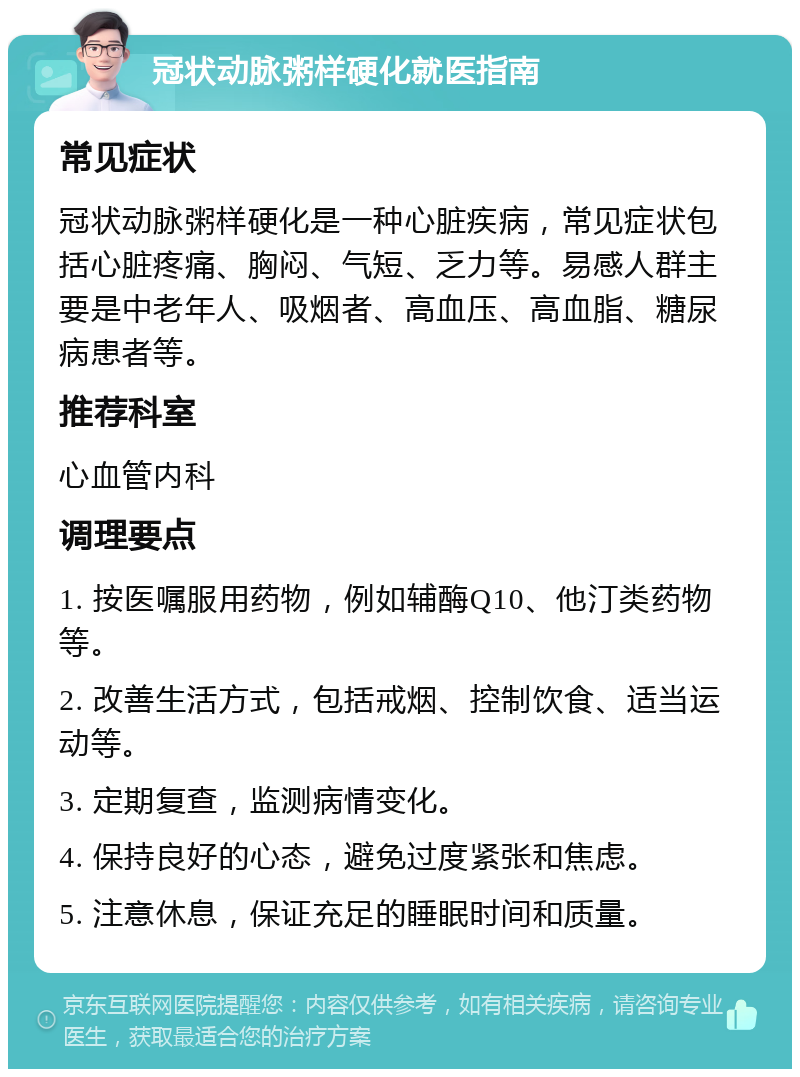 冠状动脉粥样硬化就医指南 常见症状 冠状动脉粥样硬化是一种心脏疾病，常见症状包括心脏疼痛、胸闷、气短、乏力等。易感人群主要是中老年人、吸烟者、高血压、高血脂、糖尿病患者等。 推荐科室 心血管内科 调理要点 1. 按医嘱服用药物，例如辅酶Q10、他汀类药物等。 2. 改善生活方式，包括戒烟、控制饮食、适当运动等。 3. 定期复查，监测病情变化。 4. 保持良好的心态，避免过度紧张和焦虑。 5. 注意休息，保证充足的睡眠时间和质量。