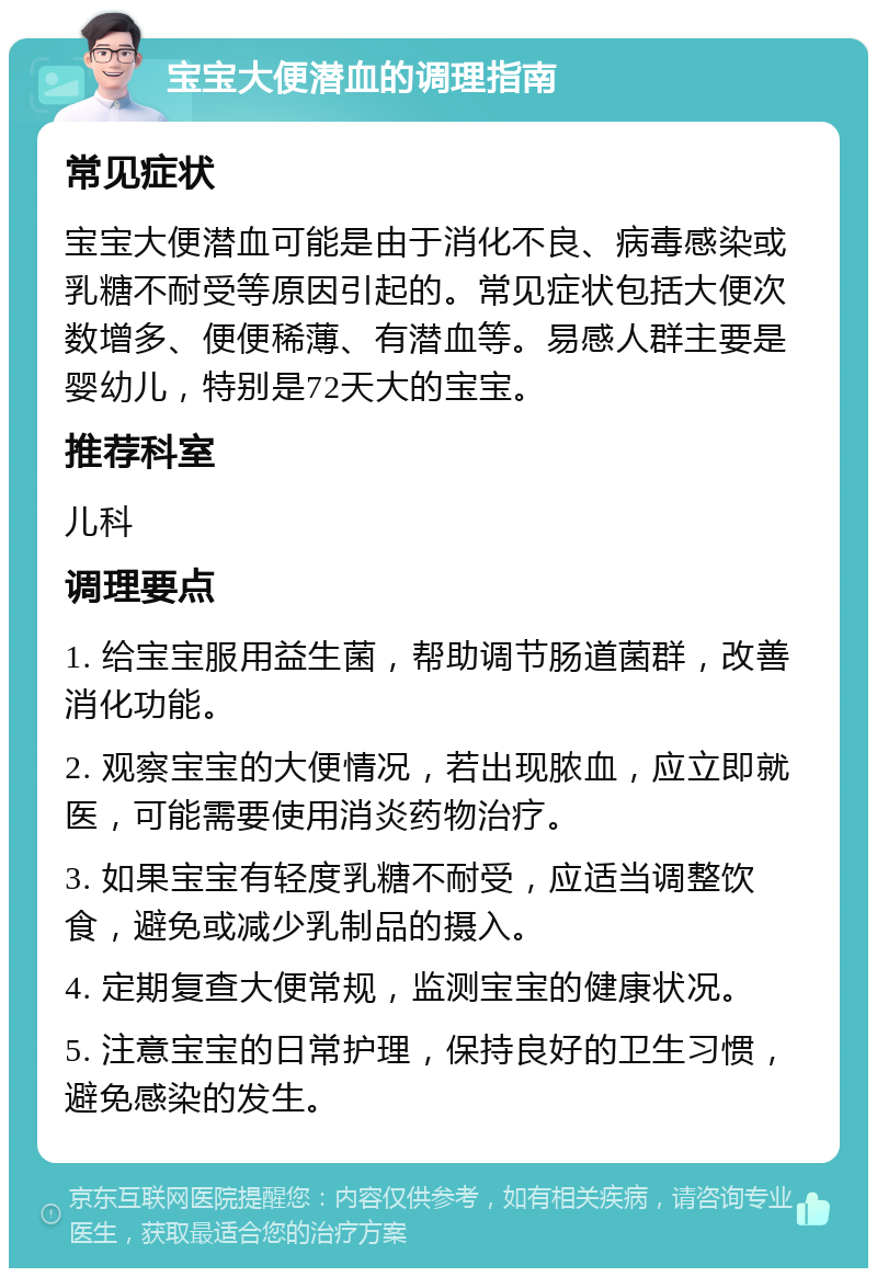 宝宝大便潜血的调理指南 常见症状 宝宝大便潜血可能是由于消化不良、病毒感染或乳糖不耐受等原因引起的。常见症状包括大便次数增多、便便稀薄、有潜血等。易感人群主要是婴幼儿，特别是72天大的宝宝。 推荐科室 儿科 调理要点 1. 给宝宝服用益生菌，帮助调节肠道菌群，改善消化功能。 2. 观察宝宝的大便情况，若出现脓血，应立即就医，可能需要使用消炎药物治疗。 3. 如果宝宝有轻度乳糖不耐受，应适当调整饮食，避免或减少乳制品的摄入。 4. 定期复查大便常规，监测宝宝的健康状况。 5. 注意宝宝的日常护理，保持良好的卫生习惯，避免感染的发生。