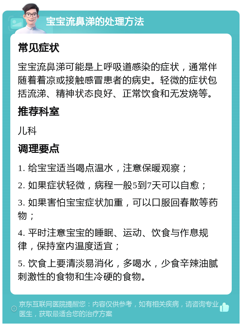 宝宝流鼻涕的处理方法 常见症状 宝宝流鼻涕可能是上呼吸道感染的症状，通常伴随着着凉或接触感冒患者的病史。轻微的症状包括流涕、精神状态良好、正常饮食和无发烧等。 推荐科室 儿科 调理要点 1. 给宝宝适当喝点温水，注意保暖观察； 2. 如果症状轻微，病程一般5到7天可以自愈； 3. 如果害怕宝宝症状加重，可以口服回春散等药物； 4. 平时注意宝宝的睡眠、运动、饮食与作息规律，保持室内温度适宜； 5. 饮食上要清淡易消化，多喝水，少食辛辣油腻刺激性的食物和生冷硬的食物。