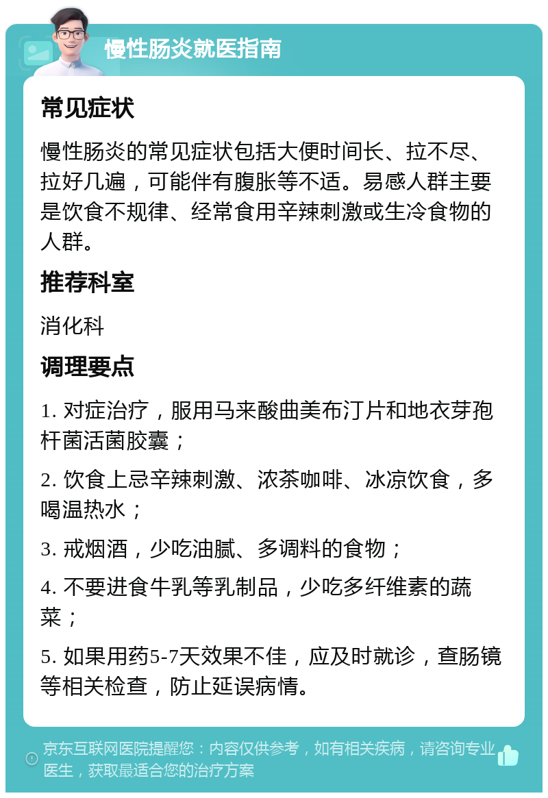 慢性肠炎就医指南 常见症状 慢性肠炎的常见症状包括大便时间长、拉不尽、拉好几遍，可能伴有腹胀等不适。易感人群主要是饮食不规律、经常食用辛辣刺激或生冷食物的人群。 推荐科室 消化科 调理要点 1. 对症治疗，服用马来酸曲美布汀片和地衣芽孢杆菌活菌胶囊； 2. 饮食上忌辛辣刺激、浓茶咖啡、冰凉饮食，多喝温热水； 3. 戒烟酒，少吃油腻、多调料的食物； 4. 不要进食牛乳等乳制品，少吃多纤维素的蔬菜； 5. 如果用药5-7天效果不佳，应及时就诊，查肠镜等相关检查，防止延误病情。