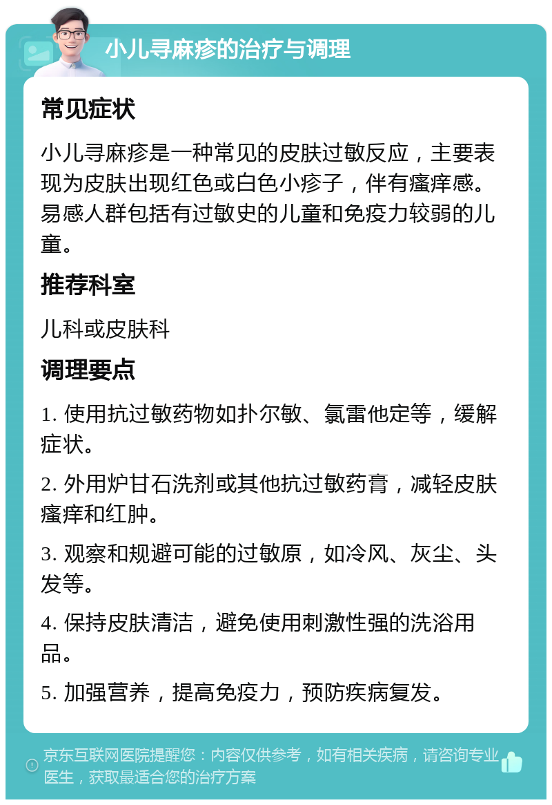 小儿寻麻疹的治疗与调理 常见症状 小儿寻麻疹是一种常见的皮肤过敏反应，主要表现为皮肤出现红色或白色小疹子，伴有瘙痒感。易感人群包括有过敏史的儿童和免疫力较弱的儿童。 推荐科室 儿科或皮肤科 调理要点 1. 使用抗过敏药物如扑尔敏、氯雷他定等，缓解症状。 2. 外用炉甘石洗剂或其他抗过敏药膏，减轻皮肤瘙痒和红肿。 3. 观察和规避可能的过敏原，如冷风、灰尘、头发等。 4. 保持皮肤清洁，避免使用刺激性强的洗浴用品。 5. 加强营养，提高免疫力，预防疾病复发。