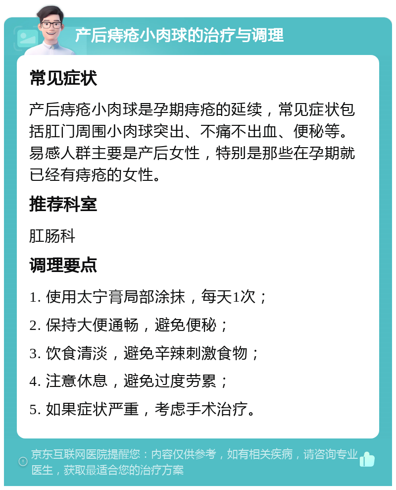 产后痔疮小肉球的治疗与调理 常见症状 产后痔疮小肉球是孕期痔疮的延续，常见症状包括肛门周围小肉球突出、不痛不出血、便秘等。易感人群主要是产后女性，特别是那些在孕期就已经有痔疮的女性。 推荐科室 肛肠科 调理要点 1. 使用太宁膏局部涂抹，每天1次； 2. 保持大便通畅，避免便秘； 3. 饮食清淡，避免辛辣刺激食物； 4. 注意休息，避免过度劳累； 5. 如果症状严重，考虑手术治疗。