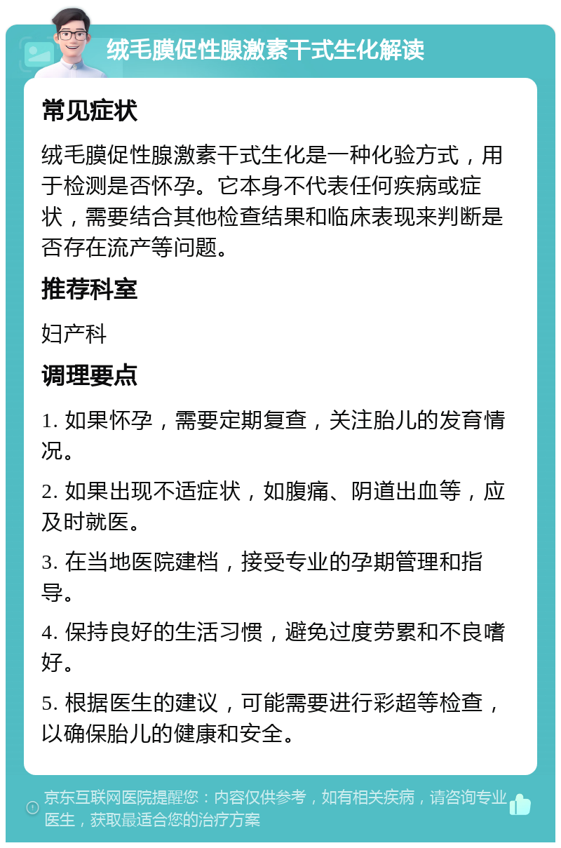 绒毛膜促性腺激素干式生化解读 常见症状 绒毛膜促性腺激素干式生化是一种化验方式，用于检测是否怀孕。它本身不代表任何疾病或症状，需要结合其他检查结果和临床表现来判断是否存在流产等问题。 推荐科室 妇产科 调理要点 1. 如果怀孕，需要定期复查，关注胎儿的发育情况。 2. 如果出现不适症状，如腹痛、阴道出血等，应及时就医。 3. 在当地医院建档，接受专业的孕期管理和指导。 4. 保持良好的生活习惯，避免过度劳累和不良嗜好。 5. 根据医生的建议，可能需要进行彩超等检查，以确保胎儿的健康和安全。