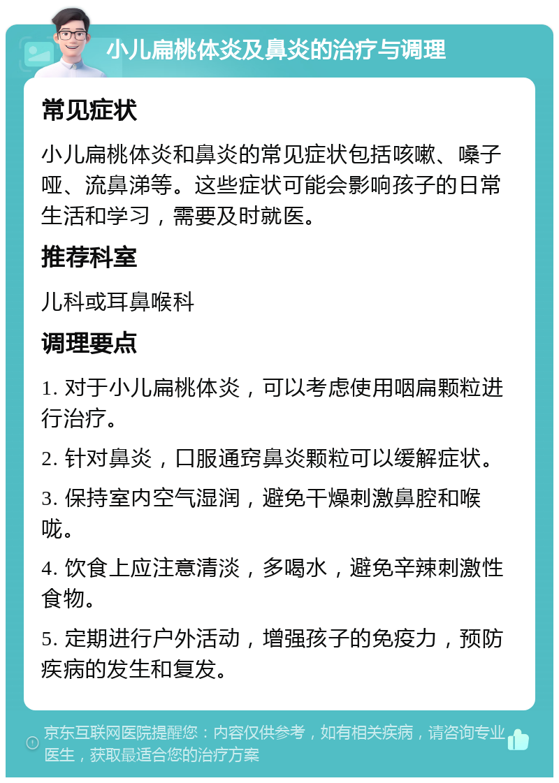 小儿扁桃体炎及鼻炎的治疗与调理 常见症状 小儿扁桃体炎和鼻炎的常见症状包括咳嗽、嗓子哑、流鼻涕等。这些症状可能会影响孩子的日常生活和学习，需要及时就医。 推荐科室 儿科或耳鼻喉科 调理要点 1. 对于小儿扁桃体炎，可以考虑使用咽扁颗粒进行治疗。 2. 针对鼻炎，口服通窍鼻炎颗粒可以缓解症状。 3. 保持室内空气湿润，避免干燥刺激鼻腔和喉咙。 4. 饮食上应注意清淡，多喝水，避免辛辣刺激性食物。 5. 定期进行户外活动，增强孩子的免疫力，预防疾病的发生和复发。