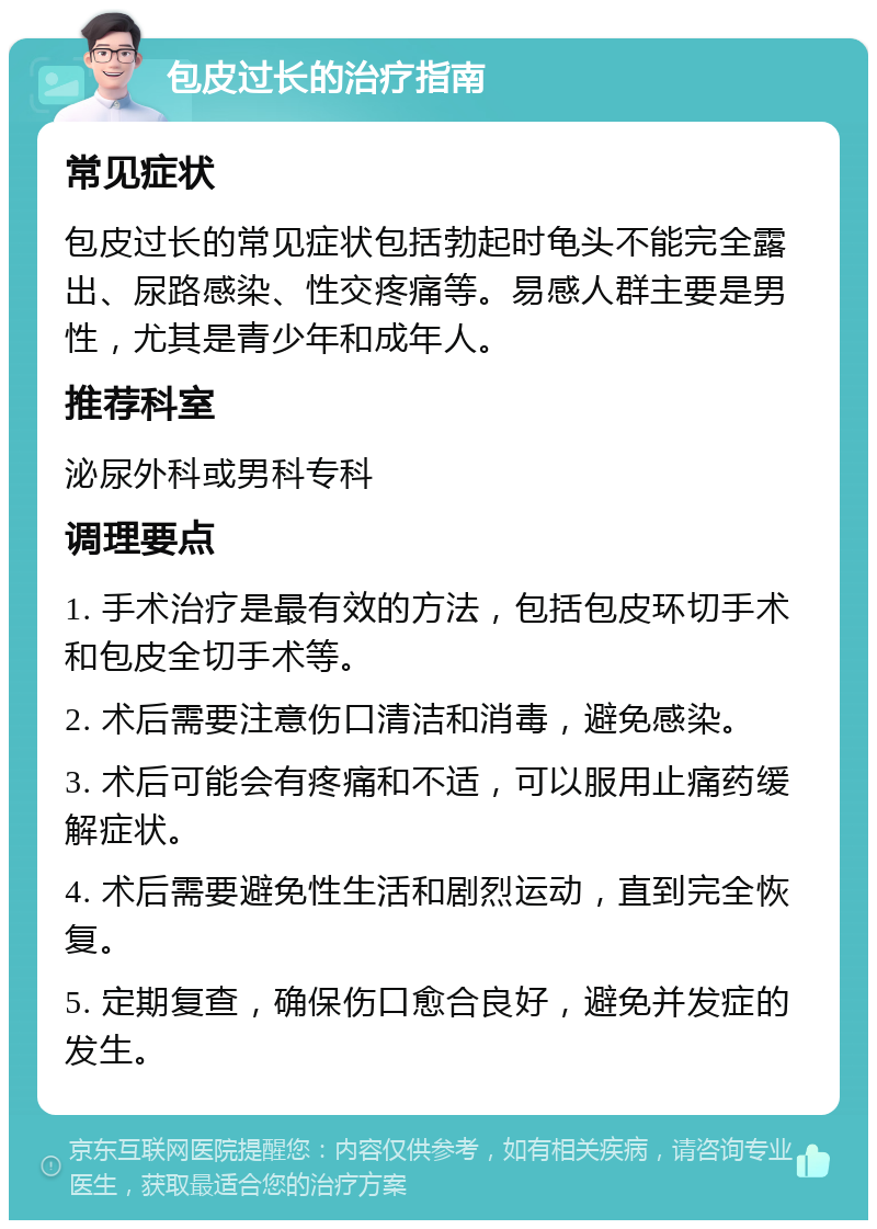 包皮过长的治疗指南 常见症状 包皮过长的常见症状包括勃起时龟头不能完全露出、尿路感染、性交疼痛等。易感人群主要是男性，尤其是青少年和成年人。 推荐科室 泌尿外科或男科专科 调理要点 1. 手术治疗是最有效的方法，包括包皮环切手术和包皮全切手术等。 2. 术后需要注意伤口清洁和消毒，避免感染。 3. 术后可能会有疼痛和不适，可以服用止痛药缓解症状。 4. 术后需要避免性生活和剧烈运动，直到完全恢复。 5. 定期复查，确保伤口愈合良好，避免并发症的发生。