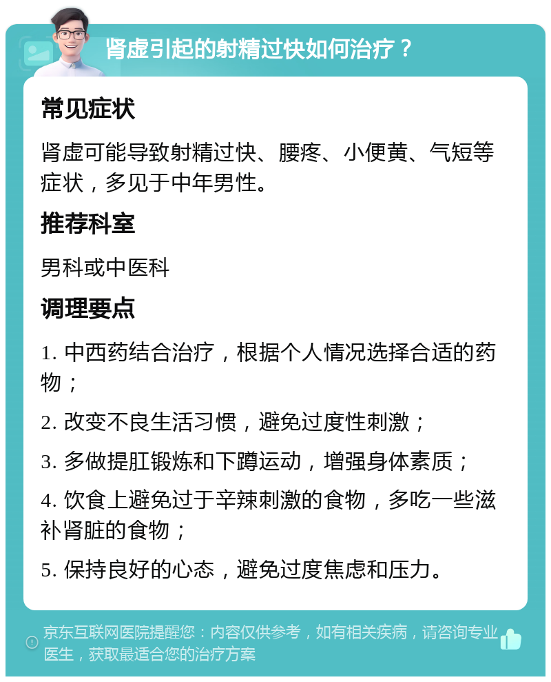 肾虚引起的射精过快如何治疗？ 常见症状 肾虚可能导致射精过快、腰疼、小便黄、气短等症状，多见于中年男性。 推荐科室 男科或中医科 调理要点 1. 中西药结合治疗，根据个人情况选择合适的药物； 2. 改变不良生活习惯，避免过度性刺激； 3. 多做提肛锻炼和下蹲运动，增强身体素质； 4. 饮食上避免过于辛辣刺激的食物，多吃一些滋补肾脏的食物； 5. 保持良好的心态，避免过度焦虑和压力。