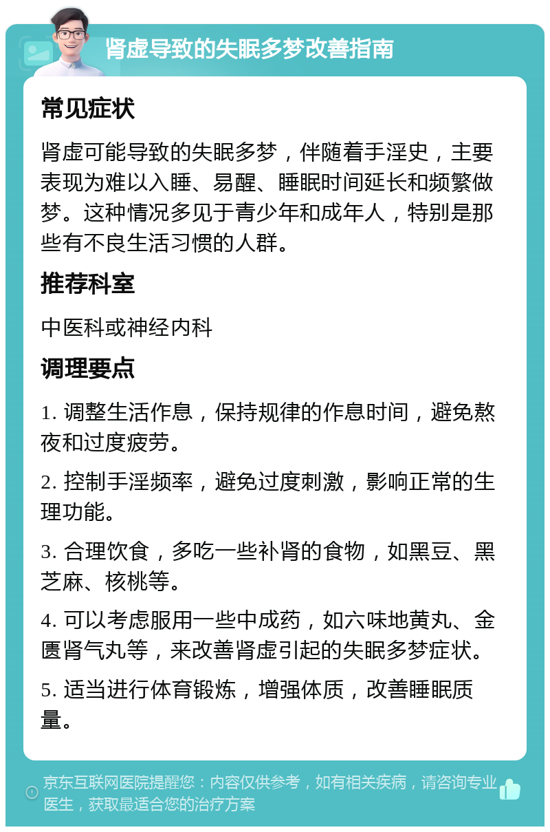 肾虚导致的失眠多梦改善指南 常见症状 肾虚可能导致的失眠多梦，伴随着手淫史，主要表现为难以入睡、易醒、睡眠时间延长和频繁做梦。这种情况多见于青少年和成年人，特别是那些有不良生活习惯的人群。 推荐科室 中医科或神经内科 调理要点 1. 调整生活作息，保持规律的作息时间，避免熬夜和过度疲劳。 2. 控制手淫频率，避免过度刺激，影响正常的生理功能。 3. 合理饮食，多吃一些补肾的食物，如黑豆、黑芝麻、核桃等。 4. 可以考虑服用一些中成药，如六味地黄丸、金匮肾气丸等，来改善肾虚引起的失眠多梦症状。 5. 适当进行体育锻炼，增强体质，改善睡眠质量。