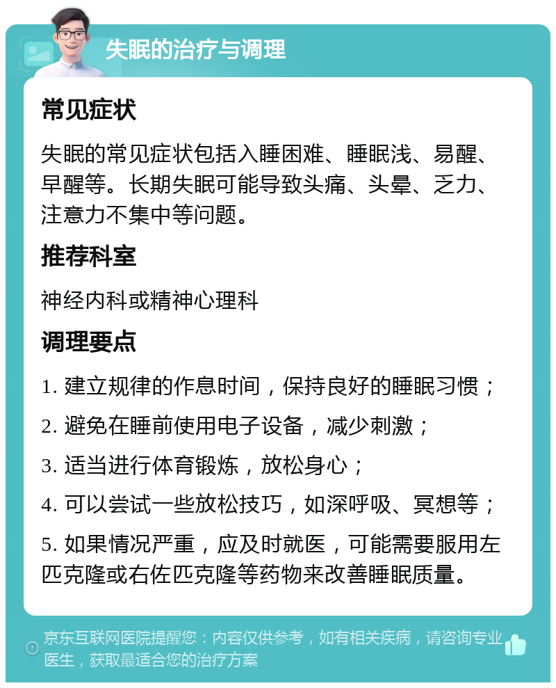 失眠的治疗与调理 常见症状 失眠的常见症状包括入睡困难、睡眠浅、易醒、早醒等。长期失眠可能导致头痛、头晕、乏力、注意力不集中等问题。 推荐科室 神经内科或精神心理科 调理要点 1. 建立规律的作息时间，保持良好的睡眠习惯； 2. 避免在睡前使用电子设备，减少刺激； 3. 适当进行体育锻炼，放松身心； 4. 可以尝试一些放松技巧，如深呼吸、冥想等； 5. 如果情况严重，应及时就医，可能需要服用左匹克隆或右佐匹克隆等药物来改善睡眠质量。