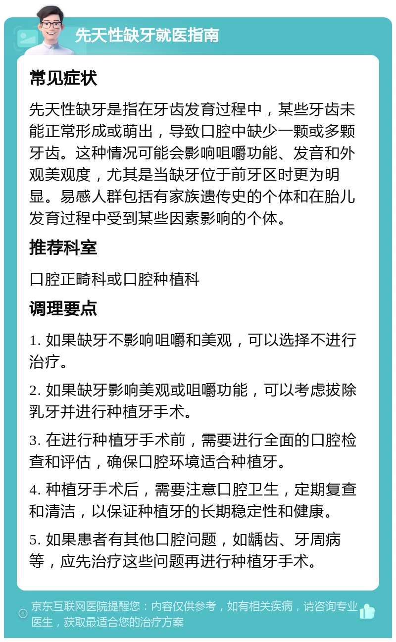 先天性缺牙就医指南 常见症状 先天性缺牙是指在牙齿发育过程中，某些牙齿未能正常形成或萌出，导致口腔中缺少一颗或多颗牙齿。这种情况可能会影响咀嚼功能、发音和外观美观度，尤其是当缺牙位于前牙区时更为明显。易感人群包括有家族遗传史的个体和在胎儿发育过程中受到某些因素影响的个体。 推荐科室 口腔正畸科或口腔种植科 调理要点 1. 如果缺牙不影响咀嚼和美观，可以选择不进行治疗。 2. 如果缺牙影响美观或咀嚼功能，可以考虑拔除乳牙并进行种植牙手术。 3. 在进行种植牙手术前，需要进行全面的口腔检查和评估，确保口腔环境适合种植牙。 4. 种植牙手术后，需要注意口腔卫生，定期复查和清洁，以保证种植牙的长期稳定性和健康。 5. 如果患者有其他口腔问题，如龋齿、牙周病等，应先治疗这些问题再进行种植牙手术。